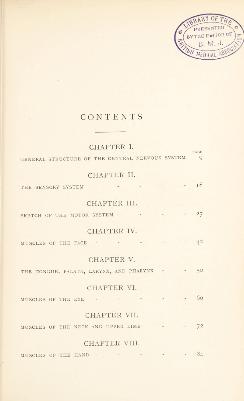 OF presen BY THE EBiTOR B. M. J- OF CONTENTS CHAPTER I. PAGE GENERAL STRUCTURE OF THE CENTRAL NERVOUS SYSTEM 9 CHAPTER II. THE SENSORY SYSTEM - - ’  - l8 CHAPTER IIP SKETCH OF THE MOTOR SYSTEM - - ' 27 CHAPTER IV. MUSCLES OF THE FACE - - -  42 CHAPTER V. THE TONGUE, PALATE, LARYNX, AND PHARYNX - - 50 CHAPTER VI. MUSCLES OF THE EYE - - - - - 60 CHAPTER VII. MUSCLES OF THE NECK AND UPPER LIMB - - 72 CHAPTER VIII. »4 MUSCLES OF THE HAND