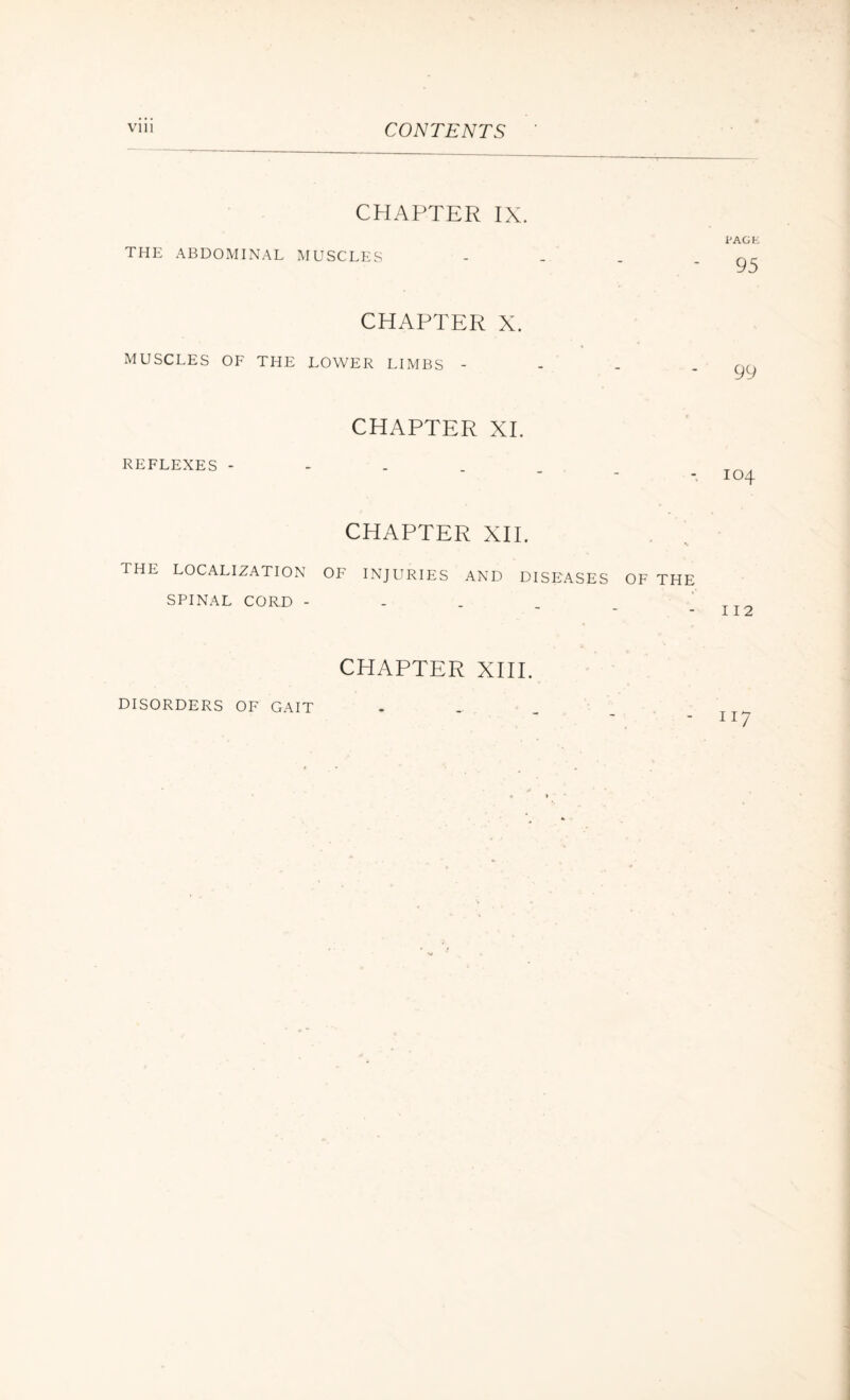 CONTENTS CHAPTER IX. THE ABDOMINAL MUSCLES CHAPTER X. MUSCLES OF THE LOWER LIMBS - CHAPTER XI. REFLEXES - CHAPTER XII. THE LOCALIZATION OF INJURIES AND DISEASES OF THE SPINAL CORD - CHAPTER XIII. I’AGE 95 99 104 112 DISORDERS OF GAIT II7