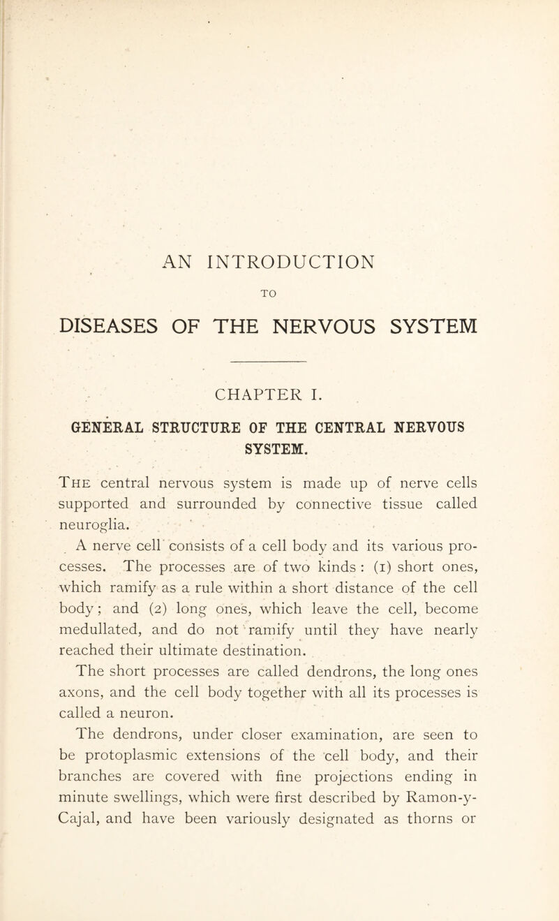 TO DISEASES OF THE NERVOUS SYSTEM CHAPTER I. GENERAL STRUCTURE OF THE CENTRAL NERVOUS SYSTEM. The central nervous system is made up of nerve cells supported and surrounded by connective tissue called neuroglia. A nerve cell consists of a cell body and its various pro¬ cesses. The processes are of two kinds : (i) short ones, which ramify as a rule within a short distance of the cell body; and (2) long ones, which leave the cell, become medullated, and do not ramify until they have nearly reached their ultimate destination. The short processes are called dendrons, the long ones axons, and the cell body together with all its processes is called a neuron. The dendrons, under closer examination, are seen to be protoplasmic extensions of the cell body, and their branches are covered with fine projections ending in minute swellings, which were first described by Ramon-y- Cajal, and have been variously designated as thorns or