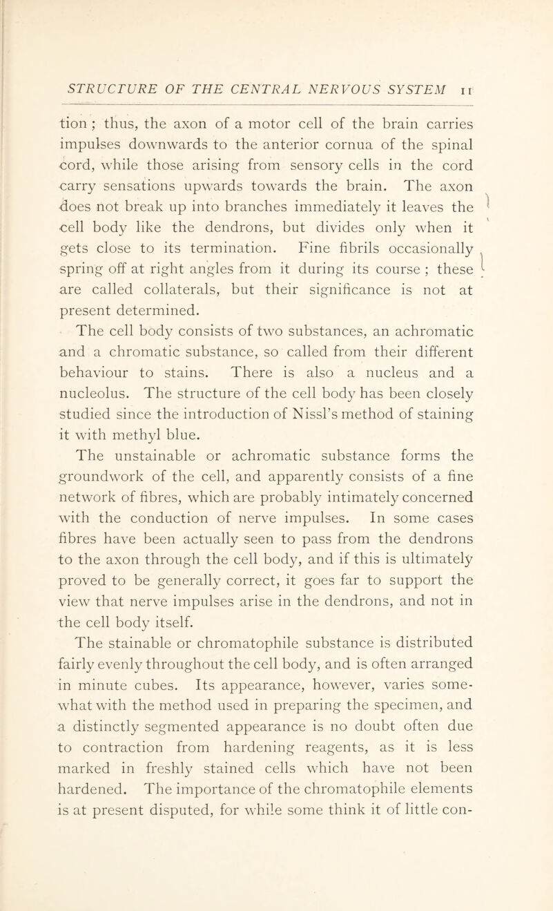lion ; thus, the axon of a motor cell of the brain carries impulses downwards to the anterior cornua of the spinal ■cord, while those arising from sensory cells in the cord carry sensations upwards towards the brain. The axon does not break up into branches immediately it leaves the cell body like the dendrons, but divides only when it gets close to its termination. Fine fibrils occasionally spring off at right angles from it during its course ; these are called collaterals, but their significance is not at present determined. The cell body consists of two substances, an achromatic and a chromatic substance, so called from their different behaviour to stains. There is also a nucleus and a nucleolus. The structure of the cell body has been closely studied since the introduction of Nissl’s method of staining it with methyl blue. The unstainable or achromatic substance forms the groundwork of the cell, and apparently consists of a fine network of fibres, which are probably intimately concerned with the conduction of nerve impulses. In some cases fibres have been actually seen to pass from the dendrons to the axon through the cell body, and if this is ultimately proved to be generally correct, it goes far to support the view that nerve impulses arise in the dendrons, and not in the cell body itself. The stainable or chromatophile substance is distributed fairly evenly throughout the cell body, and is often arranged in minute cubes. Its appearance, however, varies some¬ what with the method used in preparing the specimen, and a distinctly segmented appearance is no doubt often due to contraction from hardening reagents, as it is less marked in freshly stained cells which have not been hardened. The importance of the chromatophile elements is at present disputed, for while some think it of little con-