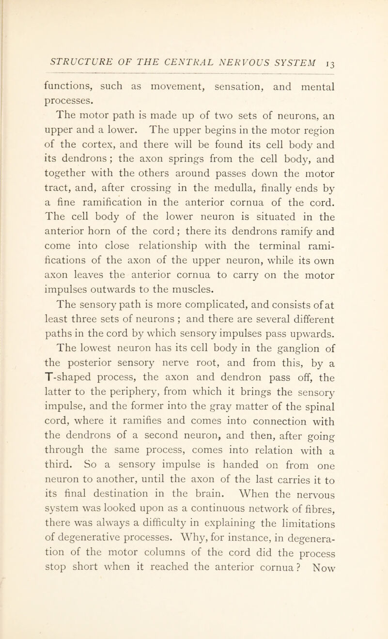 functions, such as movement, sensation, and mental processes. The motor path is made up of two sets of neurons, an upper and a lower. The upper begins in the motor region of the cortex, and there will be found its cell body and its dendrons ; the axon springs from the cell body, and together with the others around passes down the motor tract, and, after crossing in the medulla, finally ends by a fine ramification in the anterior cornua of the cord. The cell body of the lower neuron is situated in the anterior horn of the cord; there its dendrons ramify and come into close relationship with the terminal rami¬ fications of the axon of the upper neuron, while its own axon leaves the anterior cornua to carry on the motor impulses outwards to the muscles. The sensory path is more complicated, and consists of at least three sets of neurons ; and there are several different paths in the cord by which sensory impulses pass upwards. The lowest neuron has its cell body in the ganglion of the posterior sensory nerve root, and from this, by a T-shaped process, the axon and dendron pass off, the latter to the periphery, from which it brings the sensory impulse, and the former into the gray matter of the spinal cord, where it ramifies and comes into connection with the dendrons of a second neuron, and then, after going through the same process, comes into relation with a third. So a sensory impulse is handed on from one neuron to another, until the axon of the last carries it to its final destination in the brain. When the nervous system was looked upon as a continuous network of fibres, there was always a difficulty in explaining the limitations of degenerative processes. Why, for instance, in degenera¬ tion of the motor columns of the cord did the process stop short when it reached the anterior cornua? Now