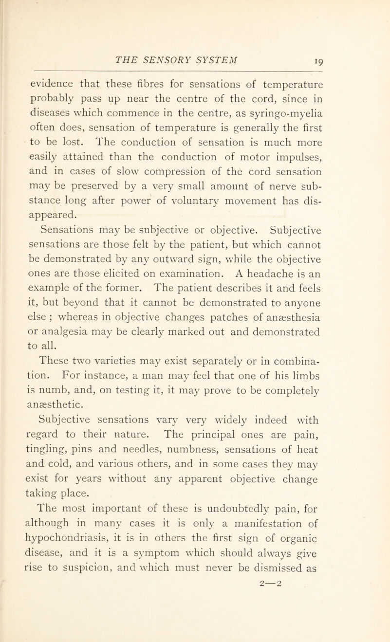 evidence that these fibres for sensations of temperature probably pass up near the centre of the cord, since in diseases which commence in the centre, as syringo-myelia often does, sensation of temperature is generally the first to be lost. The conduction of sensation is much more easily attained than the conduction of motor impulses, and in cases of slow compression of the cord sensation may be preserved by a very small amount of nerve sub¬ stance long after power of voluntary movement has dis¬ appeared. Sensations may be subjective or objective. Subjective sensations are those felt by the patient, but which cannot be demonstrated by any outward sign, while the objective ones are those elicited on examination. A headache is an example of the former. The patient describes it and feels it, but beyond that it cannot be demonstrated to anyone else ; whereas in objective changes patches of anaesthesia or analgesia may be clearly marked out and demonstrated to all. These two varieties may exist separately or in combina¬ tion. For instance, a man may feel that one of his limbs is numb, and, on testing it, it may prove to be completely anaesthetic. Subjective sensations vary very widely indeed with regard to their nature. The principal ones are pain, tingling, pins and needles, numbness, sensations of heat and cold, and various others, and in some cases they may exist for years without any apparent objective change taking place. The most important of these is undoubtedly pain, for although in many cases it is only a manifestation of hypochondriasis, it is in others the first sign of organic disease, and it is a symptom which should always give rise to suspicion, and which must never be dismissed as 2—2