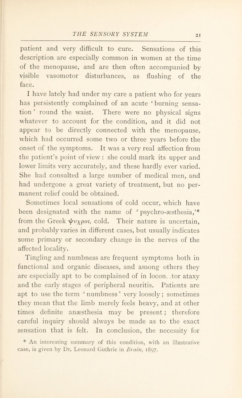 patient and very difficult to cure. Sensations of this description are especially common in women at the time of the menopause, and are then often accompanied by visible vasomotor disturbances, as flushing of the face. I have lately had under my care a patient who for years has persistently complained of an acute ‘ burning sensa¬ tion ’ round the waist. There were no physical signs whatever to account for the condition, and it did not appear to be directly connected with the menopause, which had occurred some two or three years before the onset of the symptoms. It was a very real affection from the patient’s point of view : she could mark its upper and lower limits very accurately, and these hardly ever varied. She had consulted a large number of medical men, and had undergone a great variety of treatment, but no per¬ manent relief could be obtained. Sometimes local sensations of cold occur, which have been designated with the name of ‘ psychro-aesthesia,’* from the Greek -v//wypo?, cold. Their nature is uncertain, and probably varies in different cases, but usually indicates some primary or secondary change in the nerves of the affected locality. Tingling and numbness are frequent symptoms both in functional and organic diseases, and among others they are especially apt to be complained of in locom dor ataxy and the early stages of peripheral neuritis. Patients are apt to use the term ‘ numbness ’ very loosely; sometimes they mean that the limb merely feels heavy, and at other times definite anaesthesia may be present ; therefore careful inquiry should always be made as to the exact sensation that is felt. In conclusion, the necessity for * An interesting summary of this condition, with an illustrative case, is given by Dr. Leonard Guthrie in Brain, 1897.