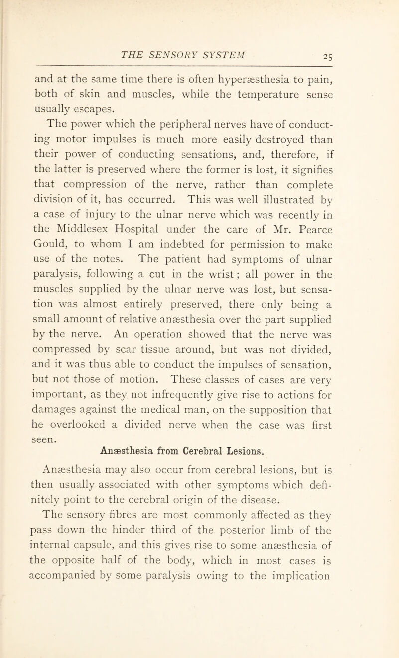 and at the same time there is often hyperaesthesia to pain, both of skin and muscles, while the temperature sense usually escapes. The power which the peripheral nerves have of conduct¬ ing motor impulses is much more easily destroyed than their power of conducting sensations, and, therefore, if the latter is preserved where the former is lost, it signifies that compression of the nerve, rather than complete division of it, has occurred.- This was well illustrated by a case of injury to the ulnar nerve which was recently in the Middlesex Hospital under the care of Mr. Pearce Gould, to whom I am indebted for permission to make use of the notes. The patient had symptoms of ulnar paralysis, following a cut in the wrist; all power in the muscles supplied by the ulnar nerve was lost, but sensa¬ tion was almost entirely preserved, there only being a small amount of relative anaesthesia over the part supplied by the nerve. An operation showed that the nerve was compressed by scar tissue around, but was not divided, and it was thus able to conduct the impulses of sensation, but not those of motion. These classes of cases are very important, as they not infrequently give rise to actions for damages against the medical man, on the supposition that he overlooked a divided nerve when the case was first seen. Anaesthesia from Cerebral Lesions. Anaesthesia may also occur from cerebral lesions, but is then usually associated with other symptoms which defi¬ nitely point to the cerebral origin of the disease. The sensory fibres are most commonly affected as they pass down the hinder third of the posterior limb of the internal capsule, and this gives rise to some anaesthesia of the opposite half of the body, which in most cases is accompanied by some paralysis owing to the implication