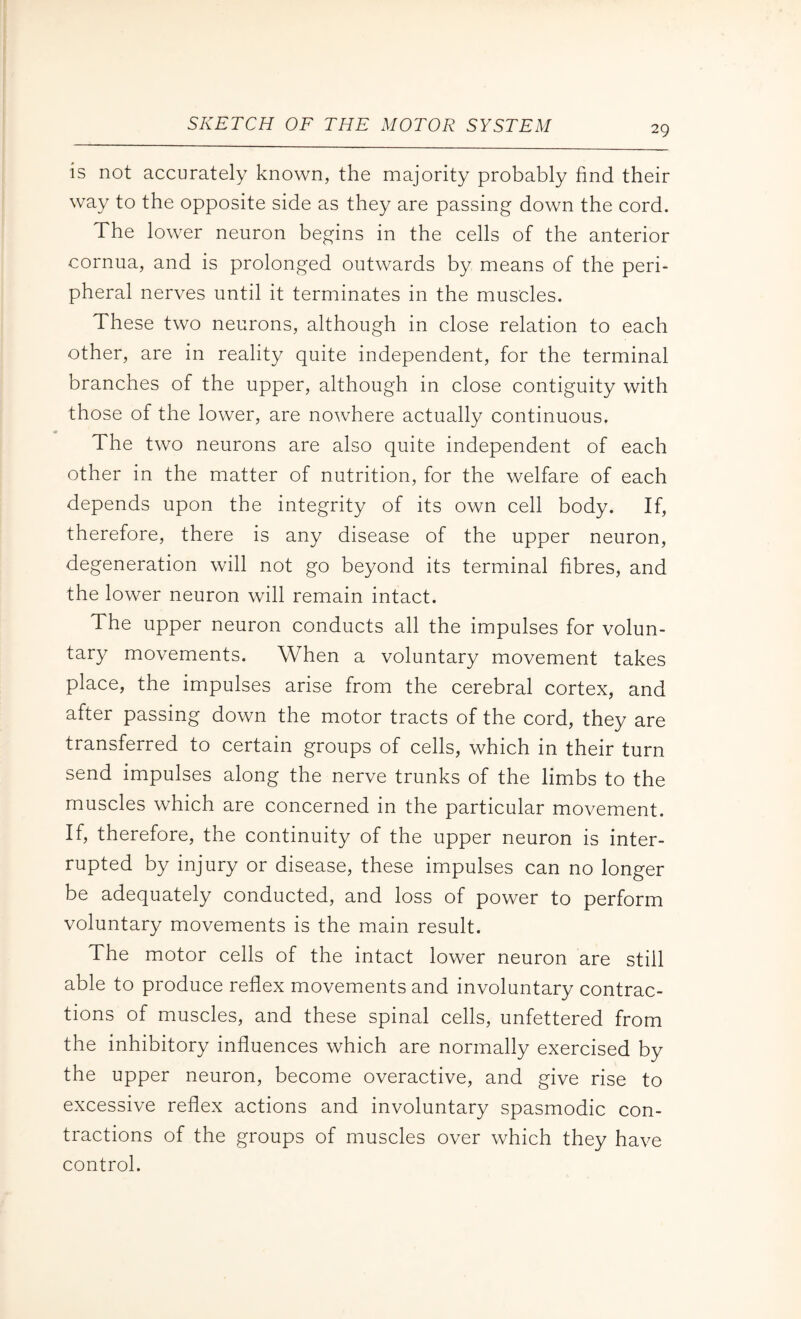 is not accurately known, the majority probably find their way to the opposite side as they are passing down the cord. The lower neuron begins in the cells of the anterior cornua, and is prolonged outwards by means of the peri¬ pheral nerves until it terminates in the muscles. These two neurons, although in close relation to each other, are in reality quite independent, for the terminal branches of the upper, although in close contiguity with those of the lower, are nowhere actually continuous. The two neurons are also quite independent of each other in the matter of nutrition, for the welfare of each depends upon the integrity of its own cell body. If, therefore, there is any disease of the upper neuron, degeneration will not go beyond its terminal fibres, and the lower neuron will remain intact. The upper neuron conducts all the impulses for volun¬ tary movements. When a voluntary movement takes place, the impulses arise from the cerebral cortex, and after passing down the motor tracts of the cord, they are transferred to certain groups of cells, which in their turn send impulses along the nerve trunks of the limbs to the muscles which are concerned in the particular movement. If, therefore, the continuity of the upper neuron is inter¬ rupted by injury or disease, these impulses can no longer be adequately conducted, and loss of power to perform voluntary movements is the main result. The motor cells of the intact lower neuron are still able to produce reflex movements and involuntary contrac¬ tions of muscles, and these spinal cells, unfettered from the inhibitory influences which are normally exercised by the upper neuron, become overactive, and give rise to excessive reflex actions and involuntary spasmodic con¬ tractions of the groups of muscles over which they have control.