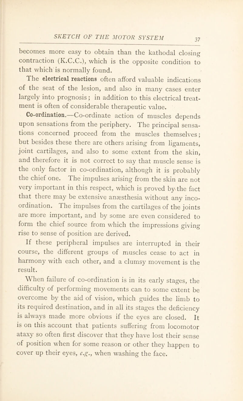 37 becomes more easy to obtain than the kathodal closing contraction (K.C.C.), which is the opposite condition to that which is normally found. The electrical reactions often afford valuable indications of the seat of the lesion, and also in many cases enter largely into prognosis; in addition to this electrical treat¬ ment is often of considerable therapeutic value. Co-ordination.—Co-ordinate action of muscles depends upon sensations from the periphery. The principal sensa¬ tions concerned proceed from the muscles themselves; but besides these there are others arising from ligaments, joint cartilages, and also to some extent from the skin, and therefore it is not correct to say that muscle sense is the only factor in co-ordination, although it is probably the chief one. The impulses arising from the skin are not very important in this respect, which is proved by the fact that there may be extensive anaesthesia without any inco¬ ordination. The impulses from the cartilages of the joints are more important, and by some are even considered to form the chief source from which the impressions giving rise to sense of position are derived. If these peripheral impulses are interrupted in their course, the different groups of muscles cease to act in harmony with each other, and a clumsy movement is the result. When failure of co-ordination is in its early stages, the difficulty of performing movements can to some extent be overcome by the aid of vision, which guides the limb to its required destination, and in all its stages the deficiency is always made more obvious if the eyes are closed. It is on this account that patients suffering from locomotor ataxy so often first discover that they have lost their sense of position when for some reason or other they happen to cover up their eyes, e.g., when washing the face.