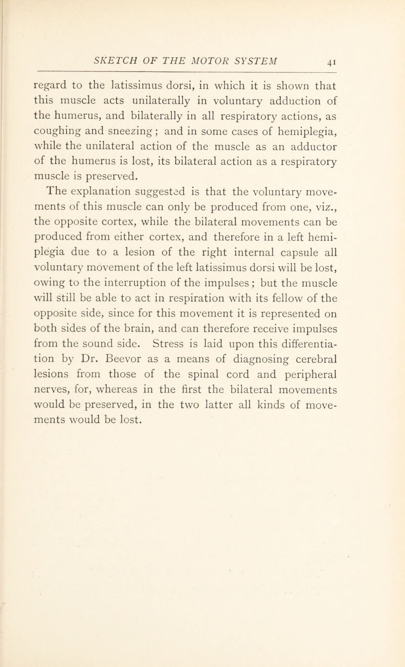 regard to the latissimus dorsi, in which it is shown that this muscle acts unilaterally in voluntary adduction of the humerus, and bilaterally in all respiratory actions, as coughing and sneezing; and in some cases of hemiplegia, while the unilateral action of the muscle as an adductor of the humerus is lost, its bilateral action as a respiratory muscle is preserved. The explanation suggested is that the voluntary move¬ ments of this muscle can only be produced from one, viz., the opposite cortex, while the bilateral movements can be produced from either cortex, and therefore in a left hemi¬ plegia due to a lesion of the right internal capsule all voluntary movement of the left latissimus dorsi will be lost, owing to the interruption of the impulses; but the muscle will still be able to act in respiration with its fellow of the opposite side, since for this movement it is represented on both sides of the brain, and can therefore receive impulses from the sound side. Stress is laid upon this differentia¬ tion by Dr. Beevor as a means of diagnosing cerebral lesions from those of the spinal cord and peripheral nerves, for, whereas in the first the bilateral movements would be preserved, in the two latter all kinds of move¬ ments would be lost.