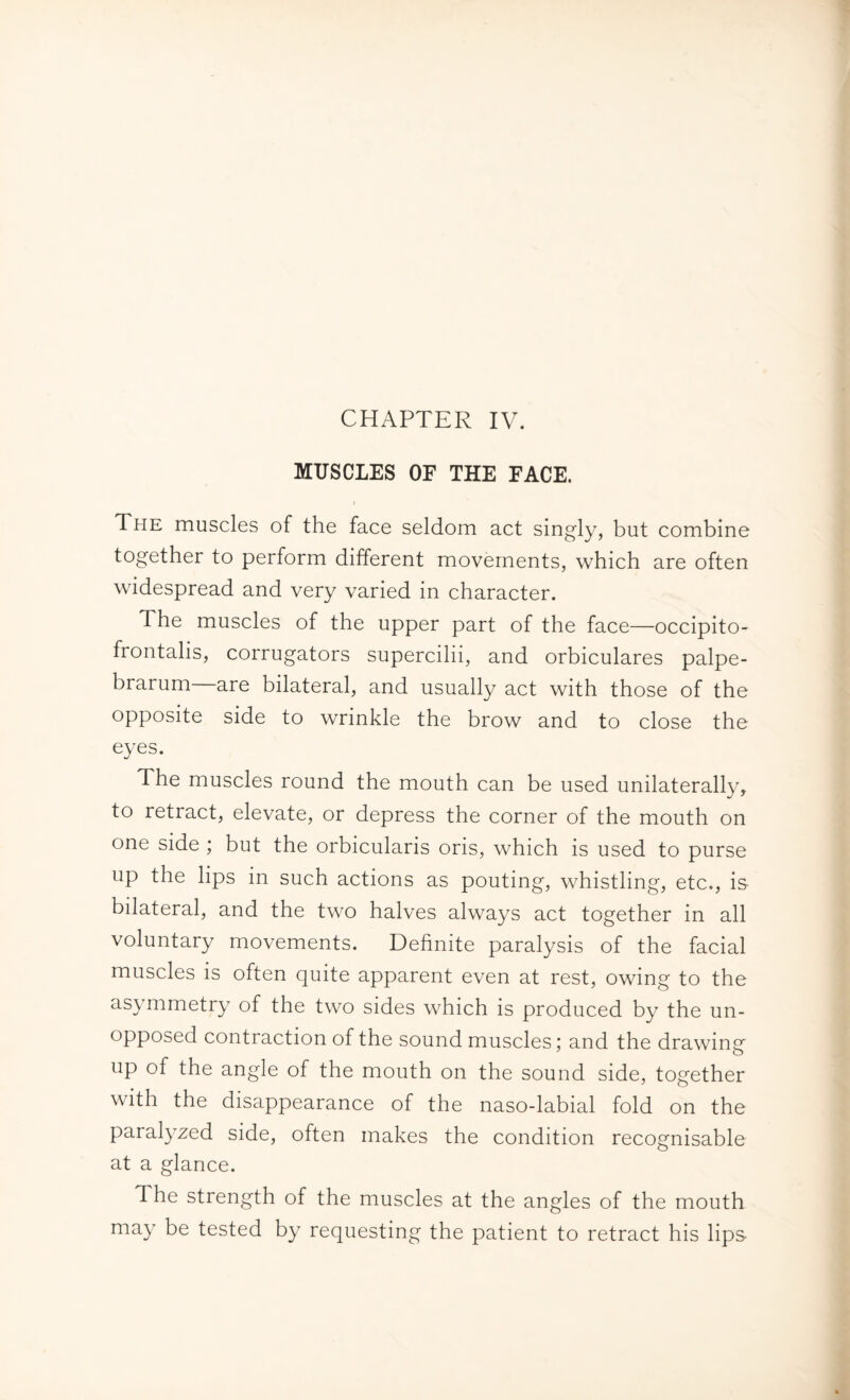CHAPTER IV. MUSCLES OF THE FACE. t The muscles of the face seldom act singly, but combine together to perform different movements, which are often widespread and very varied in character. The muscles of the upper part of the face—occipito¬ frontalis, corrugators supercilii, and orbiculares palpe¬ brarum are bilateral, and usually act with those of the opposite side to wrinkle the brow and to close the eyes. The muscles round the mouth can be used unilaterally, to retract, elevate, or depress the corner of the mouth on one side ; but the orbicularis oris, which is used to purse up the lips in such actions as pouting, whistling, etc., is bilateral, and the two halves always act together in all voluntary movements. Definite paralysis of the facial muscles is often quite apparent even at rest, owing to the asymmetry of the two sides which is produced by the un¬ opposed contraction of the sound muscles; and the drawing up of the angle of the mouth on the sound side, together with the disappearance of the naso-labial fold on the paralyzed side, often makes the condition recognisable at a glance. The strength of the muscles at the angles of the mouth may be tested by requesting the patient to retract his lips