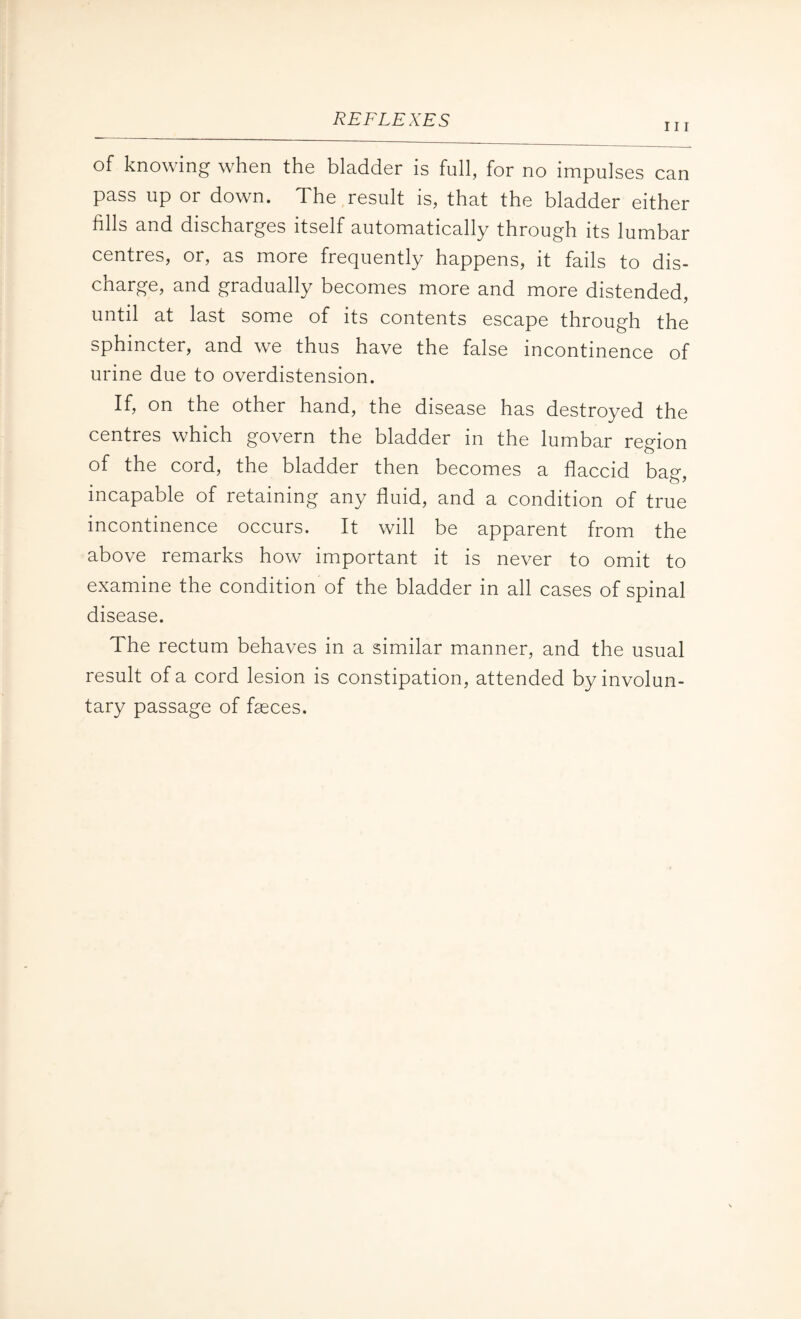 111 of knowing when the bladder is full, for no impulses can pass up or down. The result is, that the bladder either fills and discharges itself automatically through its lumbar centres, or, as more frequently happens, it fails to dis¬ charge, and gradually becomes more and more distended, until at last some of its contents escape through the sphincter, and we thus have the false incontinence of urine due to overdistension. If, on the other hand, the disease has destroyed the centres which govern the bladder in the lumbar region of the cord, the bladder then becomes a flaccid bag, incapable of retaining any fluid, and a condition of true incontinence occurs. It will be apparent from the above remarks how important it is never to omit to examine the condition of the bladder in all cases of spinal disease. The rectum behaves in a similar manner, and the usual result of a cord lesion is constipation, attended by involun¬ tary passage of fseces.