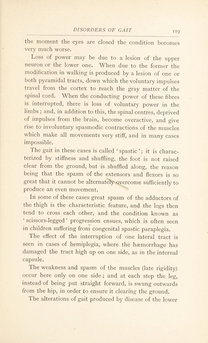 119 the moment the eyes are closed the condition becomes very much worse. Loss of power may be due to a lesion of the upper neuron or the lower one. When due to the former the modification in walking is produced by a lesion of one or both pyramidal tracts, down which the voluntary impulses travel from the cortex to reach the gray matter of the spinal cord. When the conducting power of these fibres is interrupted, there is loss of voluntary power in the limbs ; and, in addition to this, the spinal centres, deprived of impulses from the brain, become overactive, and give rise to involuntary spasmodic contractions of the muscles which make all movements very stiff, and in many cases impossible. The gait in these cases is called ‘spastic it is charac¬ terized by stiffness and shuffling, the foot is not raised clear from the ground, but is shuffled along, the reason being that the spasm of the extensors and flexors is so great that it cannot be alternately-overcome sufficiently to produce an even movement. In some of these cases great spasm of the adductors of the thigh is the characteristic feature, and the legs then tend to cross each other, and the condition known as ‘ scissors-legged ’ progression ensues, which is often seen in children suffering from congenital spastic paraplegia. The effect of the interruption of one lateral tract is seen in cases of hemiplegia, where the haemorrhage has damaged the tract high up on one side, as in the internal capsule. The weakness and spasm of the muscles (late rigidity) occur here only on one side; and at each step the leg, instead of being put straight forward, is swung outwards from the hip, in order to ensure it clearing the ground. The alterations of gait produced by disease of the lower