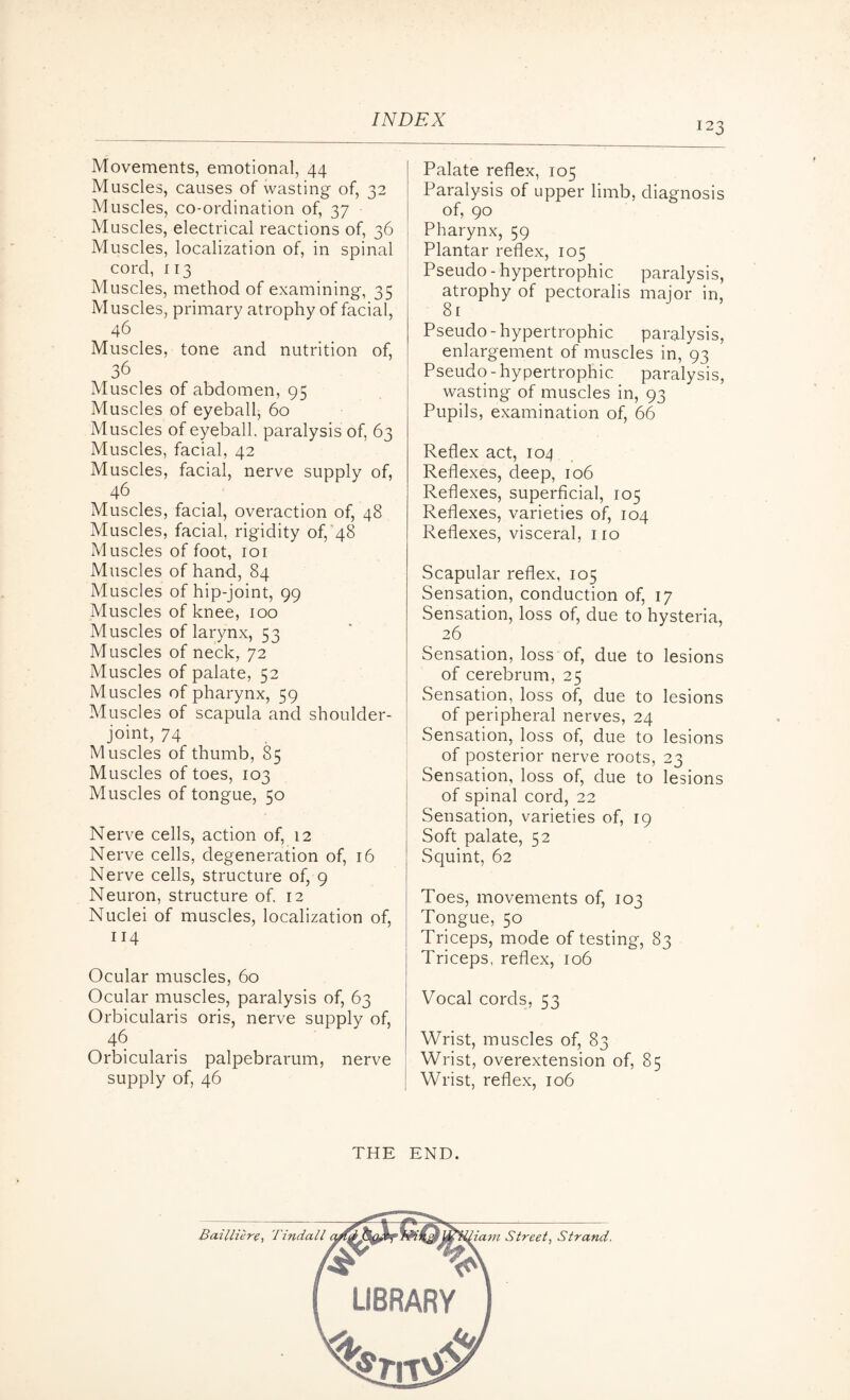 123 Movements, emotional, 44 Muscles, causes of wasting of, 32 Muscles, co-ordination of, 37 Muscles, electrical reactions of, 36 Muscles, localization of, in spinal cord, 113 Muscles, method of examining, 35 Muscles, primary atrophy of facial, 46 Muscles, tone and nutrition of, 36 Muscles of abdomen, 95 Muscles of eyeball, 60 Muscles of eyeball, paralysis of, 63 Muscles, facial, 42 Muscles, facial, nerve supply of, 46 Muscles, facial, overaction of, 48 Muscles, facial, rigidity of, 48 Muscles of foot, ior Muscles of hand, 84 Muscles of hip-joint, 99 Muscles of knee, 100 Muscles of larynx, 53 Muscles of neck, 72 Muscles of palate, 52 Muscles of pharynx, 59 Muscles of scapula and shoulder- joint, 74 Muscles of thumb, 85 Muscles of toes, 103 Muscles of tongue, 50 Nerve cells, action of, 12 Nerve cells, degeneration of, 16 Nerve cells, structure of, 9 Neuron, structure of. 12 Nuclei of muscles, localization of, 114 Ocular muscles, 60 Ocular muscles, paralysis of, 63 Orbicularis oris, nerve supply of, 46 Orbicularis palpebrarum, nerve supply of, 46 Palate reflex, 105 Paralysis of upper limb, diagnosis of, 90 Pharynx, 59 Plantar reflex, 105 Pseudo-hypertrophic paralysis, atrophy of pectoralis major in, 8 r Pseudo - hypertrophic paralysis, enlargement of muscles in, 93 Pseudo-hypertrophic paralysis, wasting of muscles in, 93 Pupils, examination of, 66 Reflex act, 104 Reflexes, deep, 106 Reflexes, superficial, 105 Reflexes, varieties of, 104 Reflexes, visceral, no Scapular reflex, 105 Sensation, conduction of, 17 Sensation, loss of, due to hysteria, 26 Sensation, loss of, due to lesions of cerebrum, 25 Sensation, loss of, due to lesions of peripheral nerves, 24 Sensation, loss of, due to lesions of posterior nerve roots, 23 Sensation, loss of, due to lesions of spinal cord, 22 Sensation, varieties of, 19 Soft palate, 52 Squint, 62 Toes, movements of, 103 Tongue, 50 Triceps, mode of testing, 83 Triceps, reflex, 106 Vocal cords, 53 Wrist, muscles of, 83 Wrist, overextension of, 85 Wrist, reflex, 106 THE END. Bailliere, Tindall