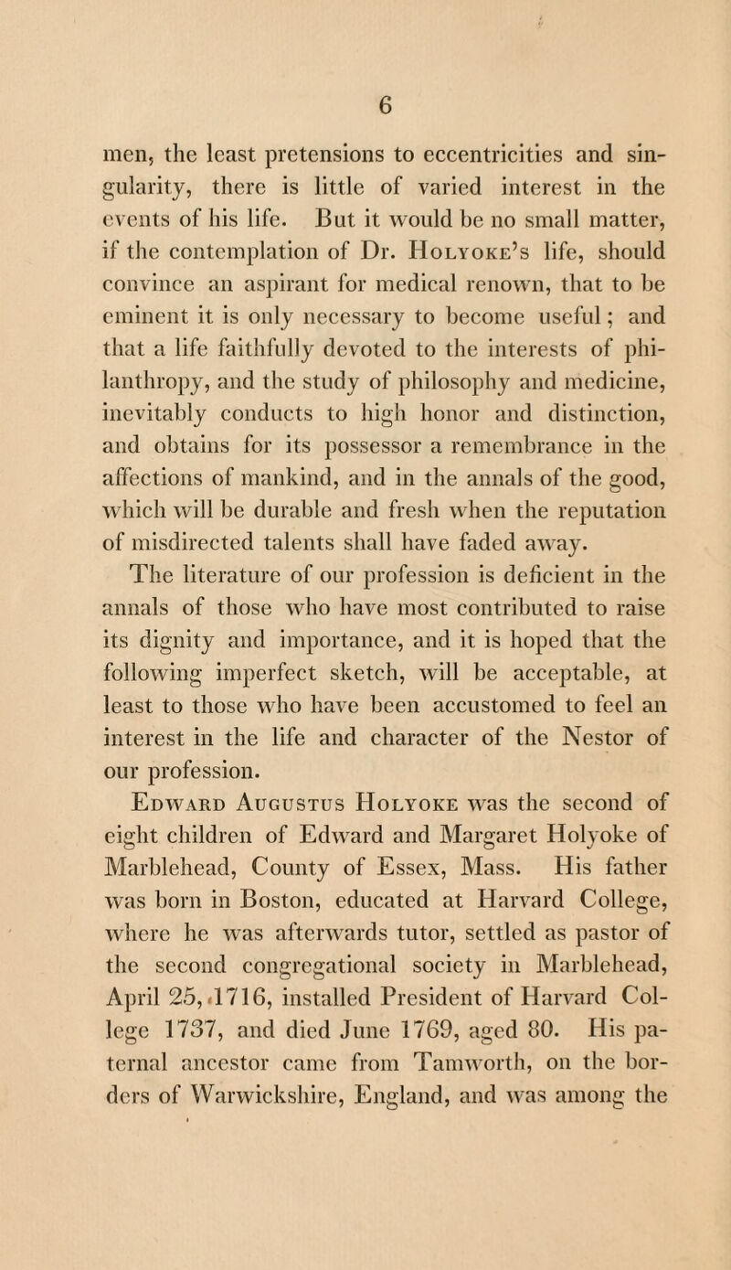 men, the least pretensions to eccentricities and sin¬ gularity, there is little of varied interest in the events of his life. But it would be no small matter, if the contemplation of Dr. Holyoke’s life, should convince an aspirant for medical renown, that to he eminent it is only necessary to become useful; and that a life faithfully devoted to the interests of phi¬ lanthropy, and the study of philosophy and medicine, inevitably conducts to high honor and distinction, and obtains for its possessor a remembrance in the affections of mankind, and in the annals of the good, which will be durable and fresh when the reputation of misdirected talents shall have faded away. The literature of our profession is deficient in the annals of those who have most contributed to raise its dignity and importance, and it is hoped that the following imperfect sketch, will be acceptable, at least to those who have been accustomed to feel an interest in the life and character of the Nestor of our profession. Edward Augustus Holyoke was the second of eight children of Edward and Margaret Holyoke of Marblehead, County of Essex, Mass. His father was born in Boston, educated at Harvard College, where he was afterwards tutor, settled as pastor of the second congregational society in Marblehead, April 25, *1716, installed President of Harvard Col¬ lege 1737, and died June 1769, aged 80. His pa¬ ternal ancestor came from Tamworth, on the bor¬ ders of Warwickshire, England, and was among the