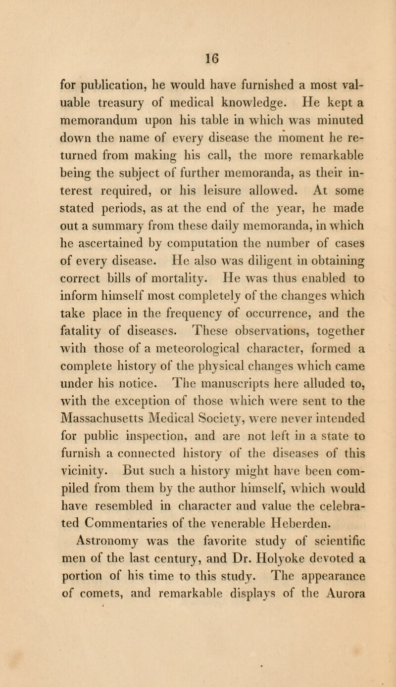 for publication, he would have furnished a most val¬ uable treasury of medical knowledge. He kept a memorandum upon his table in which was minuted down the name of every disease the moment he re¬ turned from making his call, the more remarkable being the subject of further memoranda, as their in¬ terest required, or his leisure allowed. At some stated periods, as at the end of the year, he made out a summary from these daily memoranda, in which he ascertained by computation the number of cases of every disease. He also was diligent in obtaining correct bills of mortality. He was thus enabled to inform himself most completely of the changes which take place in the frequency of occurrence, and the fatality of diseases. These observations, together with those of a meteorological character, formed a complete history of the physical changes which came under his notice. The manuscripts here alluded to, with the exception of those which were sent to the Massachusetts Medical Society, were never intended for public inspection, and are not left in a state to furnish a connected history of the diseases of this vicinity. But such a history might have been com¬ piled from them by the author himself, which would have resembled in character and value the celebra¬ ted Commentaries of the venerable Heberden. Astronomy was the favorite study of scientific men of the last century, and Dr. Holyoke devoted a portion of his time to this study. The appearance of comets, and remarkable displays of the Aurora