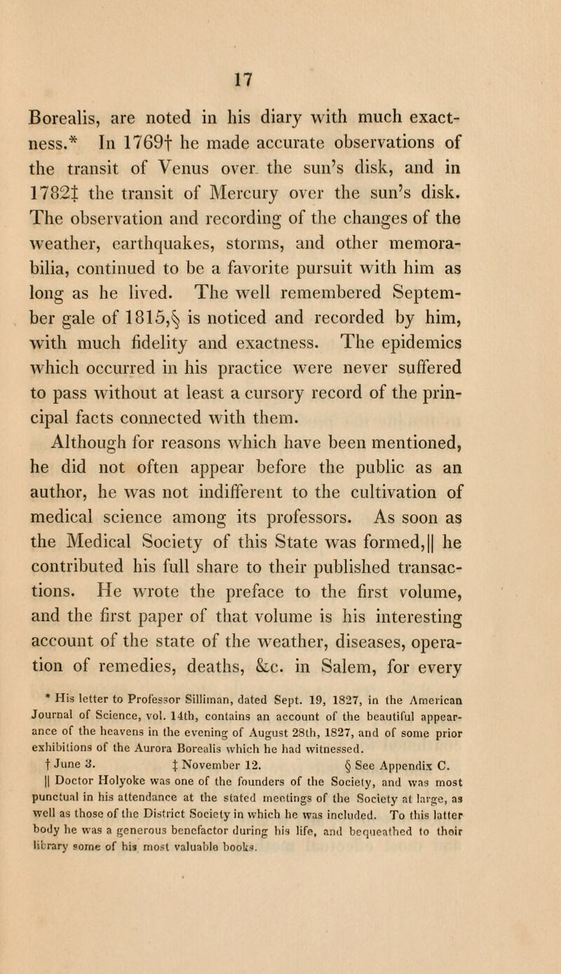 Borealis, are noted in his diary with much exact¬ ness.* In 1769f he made accurate observations of the transit of Venus over, the sun’s disk, and in 17821 the transit of Mercury over the sun’s disk. The observation and recording of the changes of the weather, earthquakes, storms, and other memora¬ bilia, continued to be a favorite pursuit with him as long as he lived. The well remembered Septem¬ ber gale of 1815,^ is noticed and recorded by him, with much fidelity and exactness. The epidemics which occurred in his practice were never suffered to pass without at least a cursory record of the prin¬ cipal facts connected with them. Although for reasons which have been mentioned, he did not often appear before the public as an author, he was not indifferent to the cultivation of medical science among its professors. As soon as the Medical Society of this State was formed, || he contributed his full share to their published transac¬ tions. He wrote the preface to the first volume, and the first paper of that volume is his interesting account of the state of the weather, diseases, opera¬ tion of remedies, deaths, &lc. in Salem, for every * His letter to Professor Silliman, dated Sept. 19, 1827, in the American Journal of Science, vol. 14th, contains an account of the beautiful appear¬ ance of the heavens in the evening of August 28th, 1827, and of some prior exhibitions of the Aurora Borealis which he had witnessed. f June 3. | November 12. § See Appendix C. || Doctor Holyoke was one of the founders of the Society, and was most punctual in his attendance at the slated meetings of the Society at large, as well as those of the District Society in which he was included. To this latter body he was a generous benefactor during his life, and bequeathed to their library some of his most valuable books.