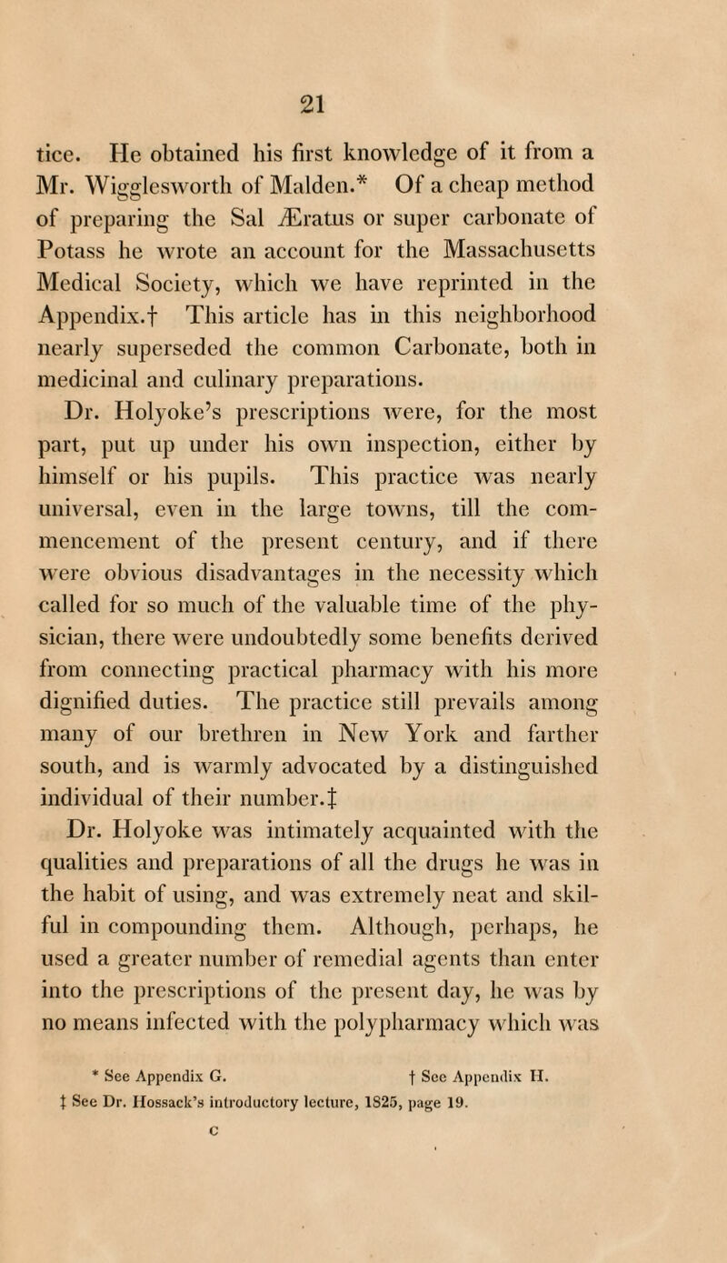 tice. He obtained his first knowledge of it from a Mr. Wigglesworth of Malden.* Of a cheap method of preparing the Sal iEratus or super carbonate ol Potass he wrote an account for the Massachusetts Medical Society, which we have reprinted in the Appendix.! This article has in this neighborhood nearly superseded the common Carbonate, both in medicinal and culinary preparations. Dr. Holyoke’s prescriptions were, for the most part, put up under his own inspection, either by himself or his pupils. This practice was nearly universal, even in the large towns, till the com¬ mencement of the present century, and if there were obvious disadvantages in the necessity which called for so much of the valuable time of the phy¬ sician, there were undoubtedly some benefits derived from connecting practical pharmacy with his more dignified duties. The practice still prevails among many of our brethren in New York and farther south, and is warmly advocated by a distinguished individual of their number.! Dr. Holyoke was intimately acquainted with the qualities and preparations of all the drugs he was in the habit of using, and was extremely neat and skil¬ ful in compounding them. Although, perhaps, he used a greater number of remedial agents than enter into the prescriptions of the present day, he was by no means infected with the polypharmacy which was * See Appendix G. f Sec Appendix H. { See Dr. Ilossack’s introductory lecture, 1S25, page 19. C
