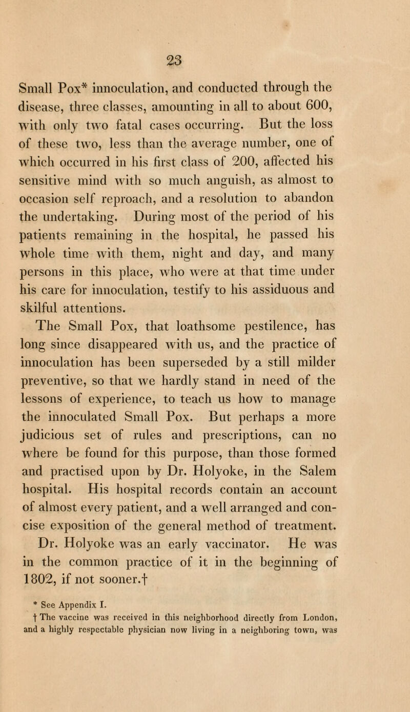 Small Pox* innoculation, and conducted through the disease, three classes, amounting in all to about 600, with only two fatal cases occurring. But the loss of these two, less than the average number, one ol which occurred in his first class of 200, affected his sensitive mind with so much anguish, as almost to occasion self reproach, and a resolution to abandon the undertaking. During most of the period of his patients remaining in the hospital, he passed his whole time with them, night and day, and many persons in this place, who were at that time under his care for innoculation, testify to his assiduous and skilful attentions. The Small Pox, that loathsome pestilence, has long since disappeared with us, and the practice of innoculation has been superseded by a still milder preventive, so that we hardly stand in need of the lessons of experience, to teach us how to manage the innoculated Small Pox. But perhaps a more judicious set of rules and prescriptions, can no wrhere be found for this purpose, than those formed and practised upon by Dr. Holyoke, in the Salem hospital. His hospital records contain an account of almost every patient, and a well arranged and con¬ cise exposition of the general method of treatment. Dr. Holyoke was an early vaccinator. He was in the common practice of it in the beginning of 1802, if not sooner.f * See Appendix I. t The vaccine was received in this neighborhood directly from London, and a highly respectable physician now living in a neighboring town, was