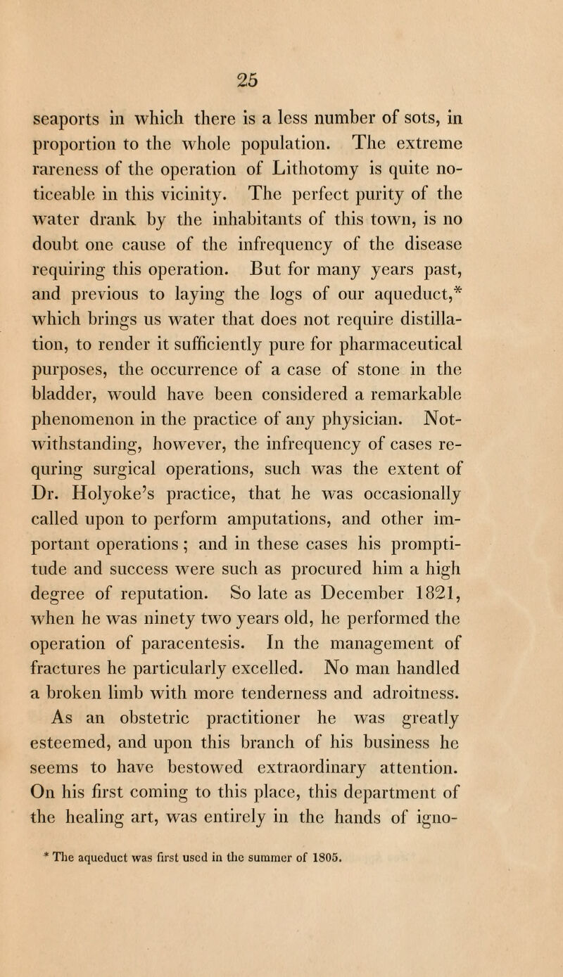 seaports in which there is a less number of sots, in proportion to the whole population. The extreme rareness of the operation of Lithotomy is quite no¬ ticeable in this vicinity. The perfect purity of the water drank by the inhabitants of this town, is no doubt one cause of the infrequency of the disease requiring this operation. But for many years past, and previous to laying the logs of our aqueduct,* which brings us water that does not require distilla¬ tion, to render it sufficiently pure for pharmaceutical purposes, the occurrence of a case of stone in the bladder, would have been considered a remarkable phenomenon in the practice of any physician. Not¬ withstanding, however, the infrequency of cases re- quring surgical operations, such was the extent of Dr. Holyoke’s practice, that he was occasionally called upon to perform amputations, and other im¬ portant operations; and in these cases his prompti¬ tude and success were such as procured him a high degree of reputation. So late as December 1821, when he was ninety two years old, he performed the operation of paracentesis. In the management of fractures he particularly excelled. No man handled a broken limb with more tenderness and adroitness. As an obstetric practitioner he was greatly esteemed, and upon this branch of his business he seems to have bestowed extraordinary attention. On his first coming to this place, this department of the healing art, was entirely in the hands of igno- * The aqueduct was first used in the summer of 1805.