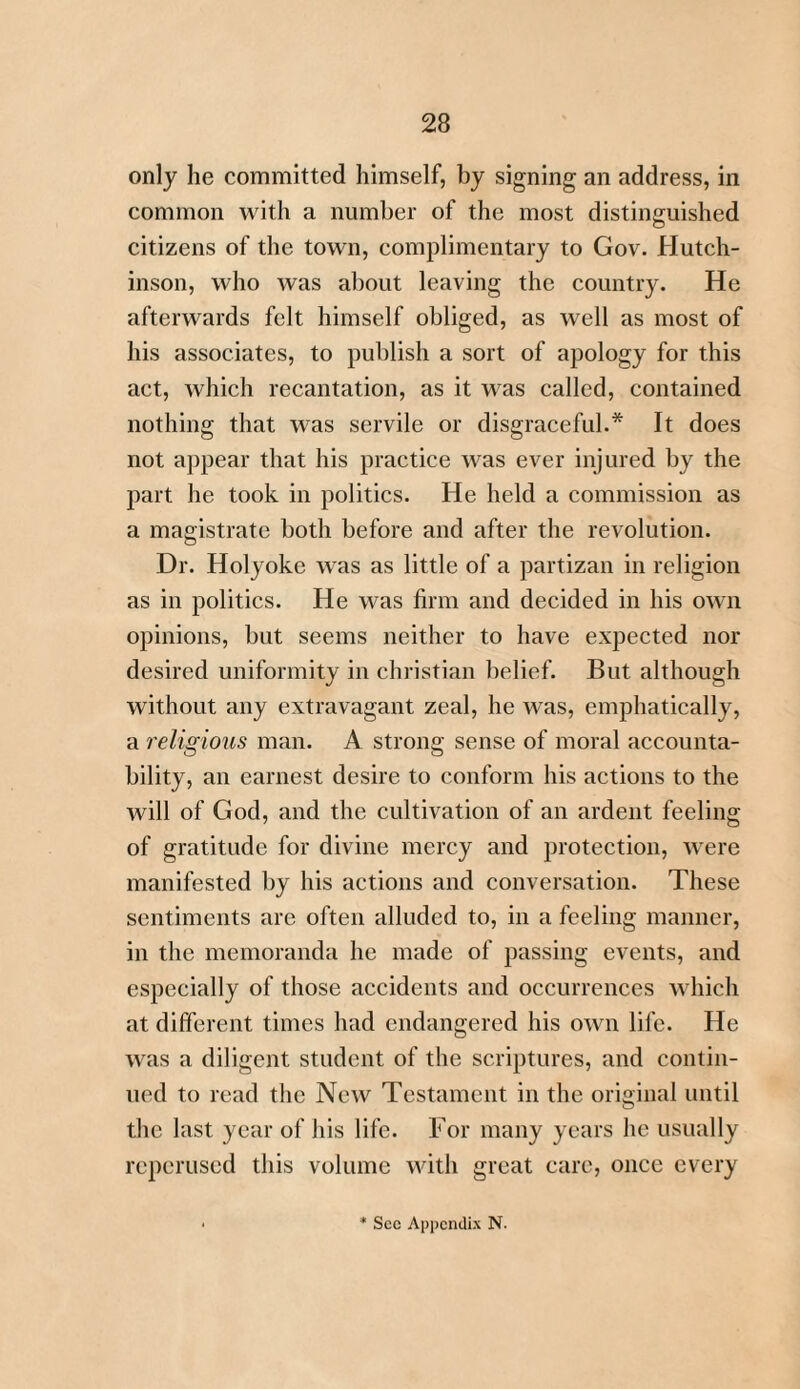 only he committed himself, by signing an address, in common with a number of the most distinguished citizens of the town, complimentary to Gov. Hutch¬ inson, who was about leaving the country. He afterwards felt himself obliged, as well as most of his associates, to publish a sort of apology for this act, which recantation, as it was called, contained nothing that was servile or disgraceful.* It does not appear that his practice was ever injured by the part he took in politics. He held a commission as a magistrate both before and after the revolution. Dr. Holyoke was as little of a partizan in religion as in politics. He was firm and decided in his own opinions, but seems neither to have expected nor desired uniformity in Christian belief. But although without any extravagant zeal, he was, emphatically, a religious man. A strong sense of moral accounta¬ bility, an earnest desire to conform his actions to the will of God, and the cultivation of an ardent feeling of gratitude for divine mercy and protection, were manifested by his actions and conversation. These sentiments are often alluded to, in a feeling manner, in the memoranda he made of passing events, and especially of those accidents and occurrences which at different times had endangered his own life. He was a diligent student of the scriptures, and contin¬ ued to read the New Testament in the original until the last year of his life. For many years he usually reperused this volume with great care, once every