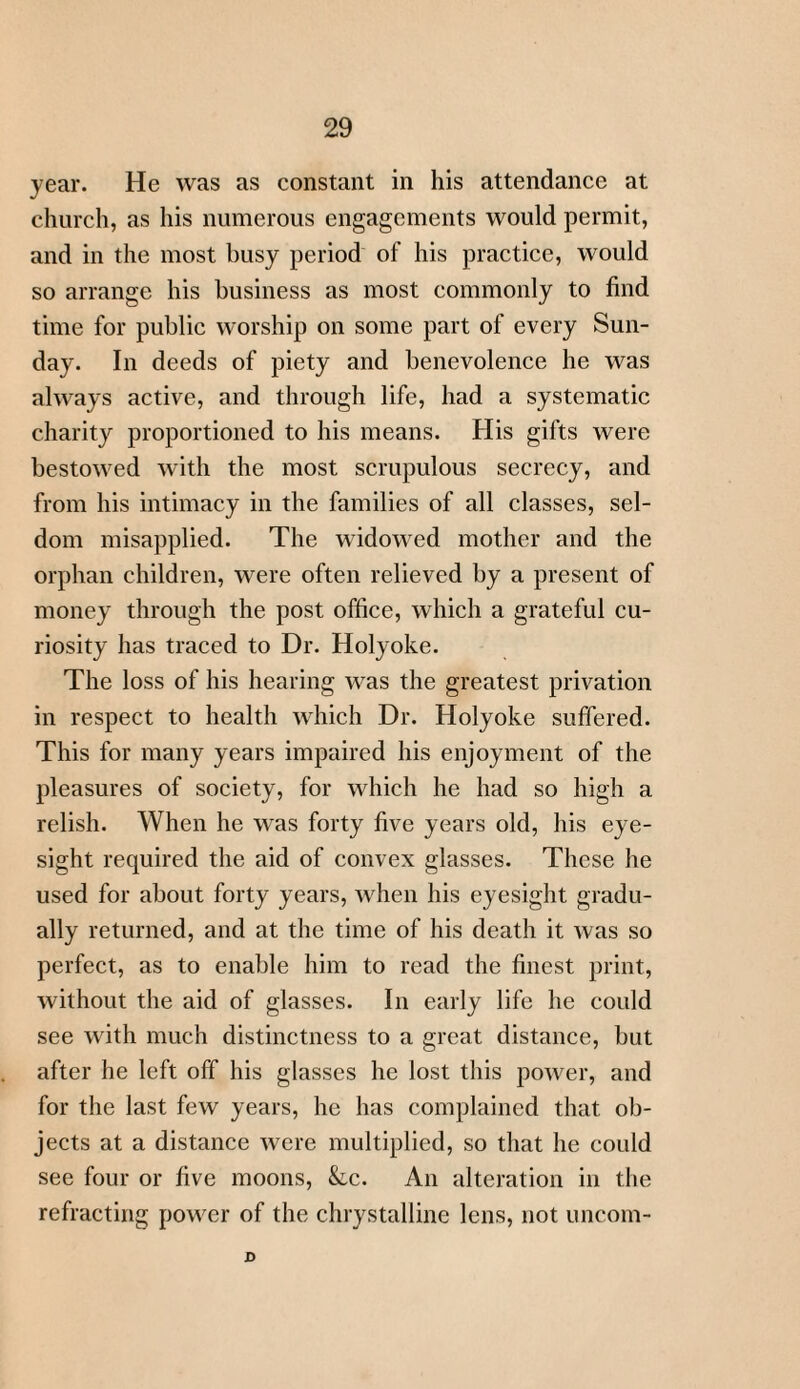 year. He was as constant in his attendance at church, as his numerous engagements would permit, and in the most busy period of his practice, would so arrange his business as most commonly to find time for public worship on some part of every Sun¬ day. In deeds of piety and benevolence he was always active, and through life, had a systematic charity proportioned to his means. His gifts were bestowed with the most scrupulous secrecy, and from his intimacy in the families of all classes, sel¬ dom misapplied. The widowed mother and the orphan children, were often relieved by a present of money through the post office, which a grateful cu¬ riosity has traced to Dr. Holyoke. The loss of his hearing was the greatest privation in respect to health which Dr. Holyoke suffered. This for many years impaired his enjoyment of the pleasures of society, for which he had so high a relish. When he was forty five years old, his eye¬ sight required the aid of convex glasses. These he used for about forty years, when his eyesight gradu¬ ally returned, and at the time of his death it was so perfect, as to enable him to read the finest print, without the aid of glasses. In early life he could see with much distinctness to a great distance, but after he left off his glasses he lost this power, and for the last few years, he has complained that ob¬ jects at a distance were multiplied, so that he could see four or five moons, &c. An alteration in the refracting power of the chrystalline lens, not uncom- D