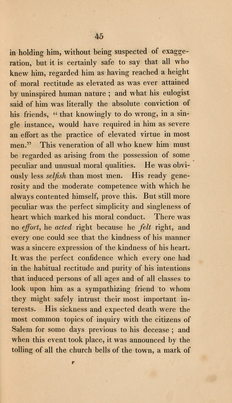 in holding him, without being suspected of exagge¬ ration, but it is certainly safe to say that all who knew him, regarded him as having reached a height of moral rectitude as elevated as was ever attained by uninspired human nature ; and what his eulogist said of him was literally the absolute conviction of his friends, “ that knowingly to do wrong, in a sin¬ gle instance, would have required in him as severe an effort as the practice of elevated virtue in most men.” This veneration of all who knew him must be regarded as arising from the possession of some peculiar and unusual moral qualities. He was obvi¬ ously less selfish than most men. His ready gene¬ rosity and the moderate competence with which he always contented himself, prove this. But still more peculiar was the perfect simplicity and singleness of heart which marked his moral conduct. There was no effort, he acted right because he felt right, and every one could see that the kindness of his manner was a sincere expression of the kindness of his heart. It was the perfect confidence which every one had in the habitual rectitude and purity of his intentions that induced persons of all ages and of all classes to look upon him as a sympathizing friend to whom they might safely intrust their most important in¬ terests. His sickness and expected death were the most common topics of inquiry with the citizens of Salem for some days previous to his decease ; and when this event took place, it was announced by the tolling of all the church bells of the town, a mark of p