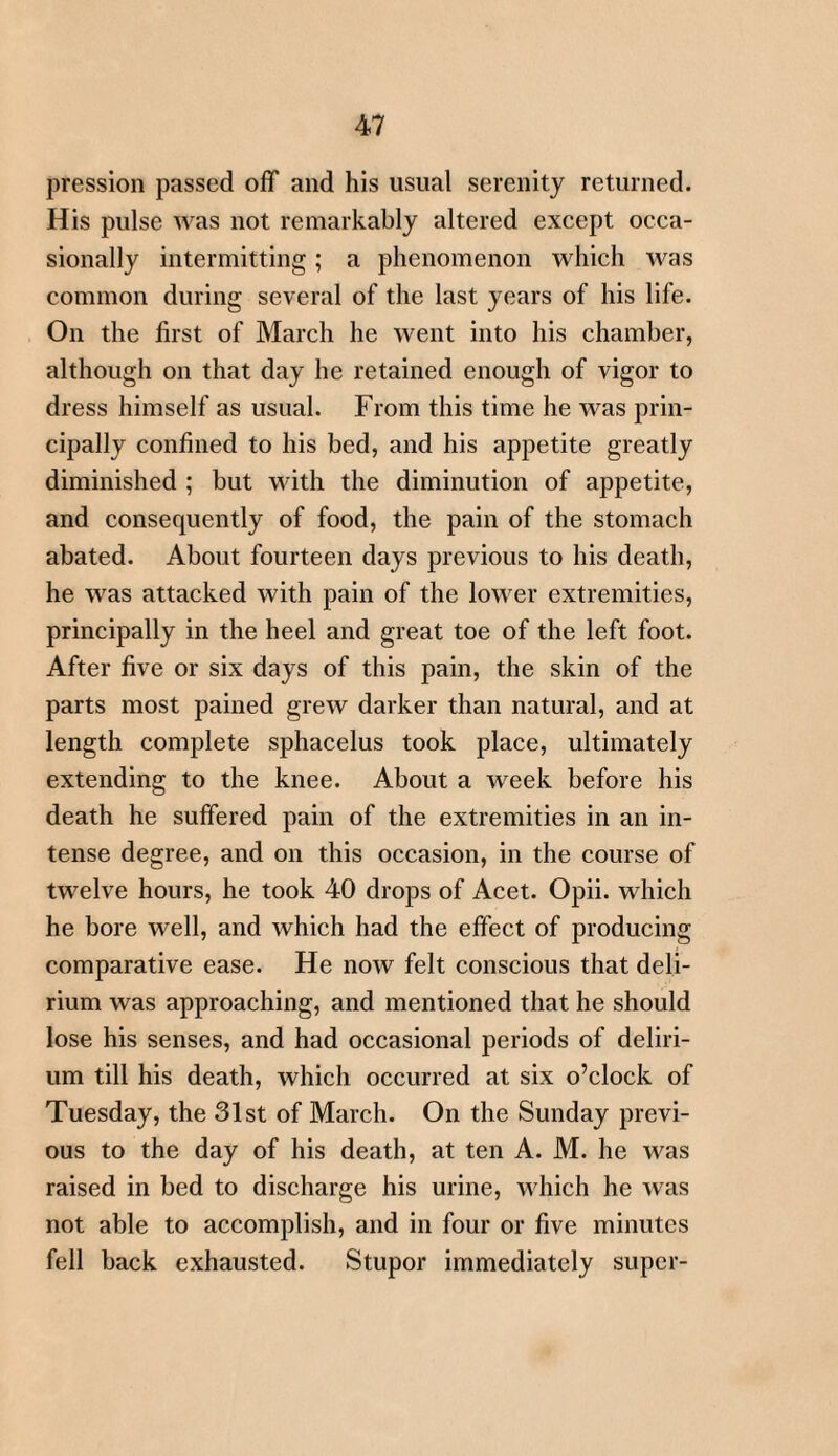 pression passed off and his usual serenity returned. His pulse was not remarkably altered except occa¬ sionally intermitting; a phenomenon which was common during several of the last years of his life. On the first of March he went into his chamber, although on that day he retained enough of vigor to dress himself as usual. From this time he was prin¬ cipally confined to his bed, and his appetite greatly diminished ; but with the diminution of appetite, and consequently of food, the pain of the stomach abated. About fourteen days previous to his death, he was attacked with pain of the lower extremities, principally in the heel and great toe of the left foot. After five or six days of this pain, the skin of the parts most pained grew darker than natural, and at length complete sphacelus took place, ultimately extending to the knee. About a week before his death he suffered pain of the extremities in an in¬ tense degree, and on this occasion, in the course of twelve hours, he took 40 drops of Acet. Opii. which he bore well, and which had the effect of producing comparative ease. He now felt conscious that deli¬ rium was approaching, and mentioned that he should lose his senses, and had occasional periods of deliri¬ um till his death, which occurred at six o’clock of Tuesday, the 31st of March. On the Sunday previ¬ ous to the day of his death, at ten A. M. he was raised in bed to discharge his urine, which he was not able to accomplish, and in four or five minutes fell back exhausted. Stupor immediately super-