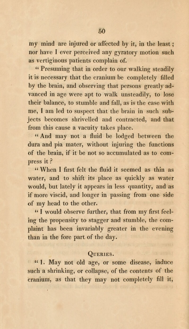 60 my mind are injured or affected by it, in the least; nor have I ever perceived any gyratory motion such as vertiginous patients complain of. “ Presuming that in order to our walking steadily it is necessary that the cranium be completely filled by the brain, and observing that persons greatly ad¬ vanced in age were apt to walk unsteadily, to lose their balance, to stumble and fall, as is the case with me, I am led to suspect that the brain in such sub¬ jects becomes shrivelled and contracted, and that from this cause a vacuity takes place. “ And may not a fluid be lodged between the dura and pia mater, without injuring the functions of the brain, if it be not so accumulated as to com¬ press it ? “ When I first felt the fluid it seemed as thin as water, and to shift its place as quickly as water would, but lately it appears in less quantity, and as if more viscid, and longer in passing from one side of my head to the other. 111 would observe further, that from my first feel¬ ing the propensity to stagger and stumble, the com¬ plaint has been invariably greater in the evening than in the fore part of the day. Queries. “ 1. May not old age, or some disease, induce such a shrinking, or collapse, of the contents of the cranium, as that they may not completely fill it,
