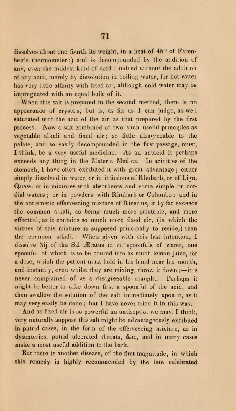 dissolves about one fourth its weight, in a heat of 45° of Faren- heit’s thermometer ;) and is decompounded by the addition of any, even the mildest kind of acid ; indeed without the addition of any acid, merely by dissolution in boiling water, for hot water has very little affinity with fixed air, although cold water may be impregnated with an equal bulk of it. When this salt is prepared in the second method, there is no appearance of crystals, but is, as far as I can judge, as well saturated with the acid of the air as that prepared by the first process. Now a salt combined of two such useful principles as vegetable alkali and fixed air; so little disagreeable to the palate, and so easily decompounded in the first passage, must, I think, be a very useful medicine. As an antacid it perhaps exceeds any thing in the Materia Medica. In acidities of the stomach, I have often exhibited it with great advantage ; either simply dissolved in water, or in infusions of Rhubarb, or of Lign. Q,uass. or in mixtures with absorbents and some simple or cor¬ dial wateis ; or in powders with Rhubarb or Columbo : and in the antiemetic effervescing mixture of Riverius, it by far exceeds the common alkali, as being much more palatable, and more effectual, as it contains so much more fixed air, (in which the virtues of this mixture is supposed principally to reside,) than the common alkali. When given with this last intention, I dissolve 3ij of the Sal .'Eratus in vi. spoonfuls of water, one spoonful of which is to be poured into as much lemon juice, for a dose, which the patient must hold in his hand near his mouth, and instantly, even whilst they are mixing, throw it down ;—it is never complained of as a disagreeable draught. Perhaps it might be better to take down first a spoonful of the acid, and then swallow the solution of the salt immediately upon it, as it may very easily be done ; but I have never tried it in this way. And as fixed air is so powerful an antiseptic, we may, I think, very naturally suppose this salt might be advantageously exhibited in putrid cases, in the form of the effervescing mixture, as in dysenteries, putrid ulcerated throats, &.c., and in many cases make a most useful addition to the bark. But there is another disease, of the first magnitude, in which this remedy is highly recommended by the late celebrated