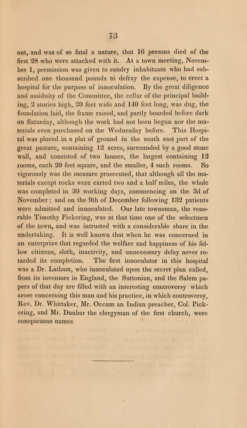 out, and was of so fatal a nature, that 16 persons died of the first 28 who were attacked with it. At a town meeting, Novem¬ ber 1, permission was given to sundry inhabitants who had sub¬ scribed one thousand pounds to defray the expense, to erect a hospital for the purpose of innoculation. By the great diligence and assiduity of the Committee, the cellar of the principal build¬ ing, 2 stories high, 20 feet wide and 140 feet long, was dug, the foundation laid, the frame raised, and partly boarded before dark on Saturday, although the work had not been begun nor the ma¬ terials even purchased on the Wednesday before. This Hospi¬ tal was placed in a plat of ground in the south east part of the great pasture, containing 12 acres, surrounded by a good stone wall, and consisted of two houses, the largest containing 12 rooms, each 20 feet square, and the smaller, 4 such rooms. So vigorously was the measure prosecuted, that although all the ma¬ terials except rocks were carted two and a half miles, the whole was completed in 30 working days, commencing on the 3d of November; and on the 9th of December following 132 patients were admitted and innoculated. Our late townsman, the vene¬ rable Timothy Pickering, was at that time one of the selectmen of the town, and was intrusted with a considerable share in the undertaking. It is well known that when he was concerned in an enterprize that regarded the welfare and happiness of his fel¬ low citizens, sloth, inactivity, and unnecessary delay never re¬ tarded its completion. The first innoculator in this hospital was a Dr. Latham, who innoculated upon the secret plan called, from its inventors in England, the Suttonian, and the Salem pa¬ pers of that day are filled with an interesting controversy which arose concerning this man and his practice, in which controversy, Rev. Dr. Whittaker, Mr. Occum an Indian preacher, Col. Pick¬ ering, and Mr. Dunbar the clergyman of the first church, were conspicuous names.