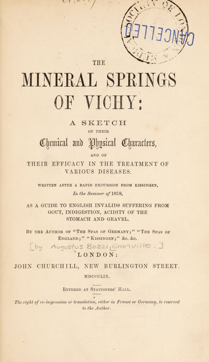 THE MINERAL SPRINGS A SKETCH OF THEIR Cjrcmttal anb jjjpjsical Cljaniders, AND OE THEIR EEEICACY IN THE TREATMENT OE VARIOUS DISEASES. WRITTEN AFTER A RAPID EXCURSION FROM KISSINGEN, In the Summer of 1858, AS A GUIDE TO ENGLISH INVALIDS SUFFERING FROM GOUT, INDIGESTION, ACIDITY OF THE STOMACH AND GRAVEL. By the Author of “The Spas of Germany;5’ “The Spas of England ;55 “ Kissingen ;55 &c. &c. r by Avgustu5 fcoZ«• I j_<SmOVI LONDON: JOHN CHURCHILL, NEW BURLINGTON STREET. MDCCCLIX. Entered at Stationers’ Hall. The right of re-impression or translation, either in Trance or Germany, is reserved to the Author.