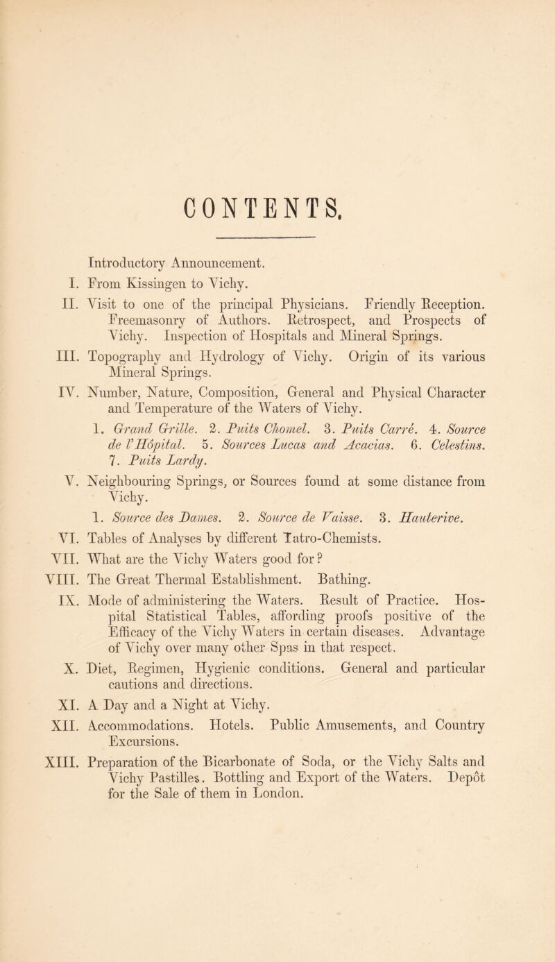 CONTENTS. Introductory Announcement. I. From Kissingen to Vichy. II. Visit to one of the principal Physicians. Friendly Reception. Freemasonry of Authors. Retrospect, and Prospects of Vichy. Inspection of Hospitals and Mineral Springs. III. Topography and Hydrology of Vichy. Origin of its various Mineral Springs. IV. Number, Nature, Composition, General and Physical Character and Temperature of the Waters of Vichy. 1. Grand Grille. 2. Pails Chomel. 3. Puits Carre. 4. Source de VHopital. 5. Sources Lucas and Acacias. 6. Celestins. 7. Puits Lardy. V. Neighbouring Springs, or Sources found at some distance from Vichy. 1. Source des Lames. 2. Source de Vaisse. 3. Hauterive. VI. Tables of Analyses by different Tatro-Chemists. VII. What are the Vichy Waters good for? VIII. The Great Thermal Establishment. Bathing. IN. Mode of administering the Waters. Result of Practice. Hos¬ pital Statistical Tables, affording proofs positive of the Efficacy of the Vichy Waters in certain diseases. Advantage of Vichy over many other Spas in that respect. X. Diet, Regimen, Hygienic conditions. General and particular cautions and directions. XI. A Day and a Night at Vichy. XII. Accommodations. Hotels. Public Amusements, and Country Excursions. XIII. Preparation of the Bicarbonate of Soda, or the Vichy Salts and Vichy Pastilles. Bottling and Export of the Waters. Depot for the Sale of them in London.