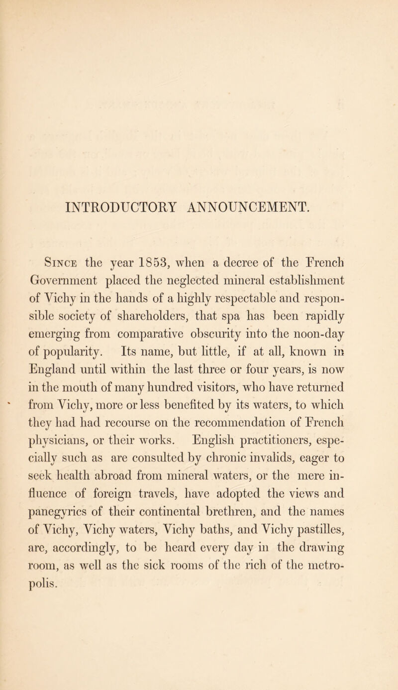 INTRODUCTORY ANNOUNCEMENT. Since the year 1853, when a decree of the Erench Government placed the neglected mineral establishment of Vichy in the hands of a highly respectable and respon¬ sible society of shareholders, that spa has been rapidly emerging from comparative obscurity into the noon-day of popularity. Its name, but little, if at all, known in England until within the last three or four years, is now in the mouth of many hundred visitors, who have returned from Vichy, more or less benefited by its waters, to which they had had recourse on the recommendation of Erench physicians, or their works. English practitioners, espe¬ cially such as are consulted by chronic invalids, eager to seek health abroad from mineral waters, or the mere in¬ fluence of foreign travels, have adopted the views and panegyrics of their continental brethren, and the names of Vichy, Vichy waters, Vichy baths, and Vichy pastilles, are, accordingly, to be heard every day in the drawing room, as well as the sick rooms of the rich of the metro¬ polis.