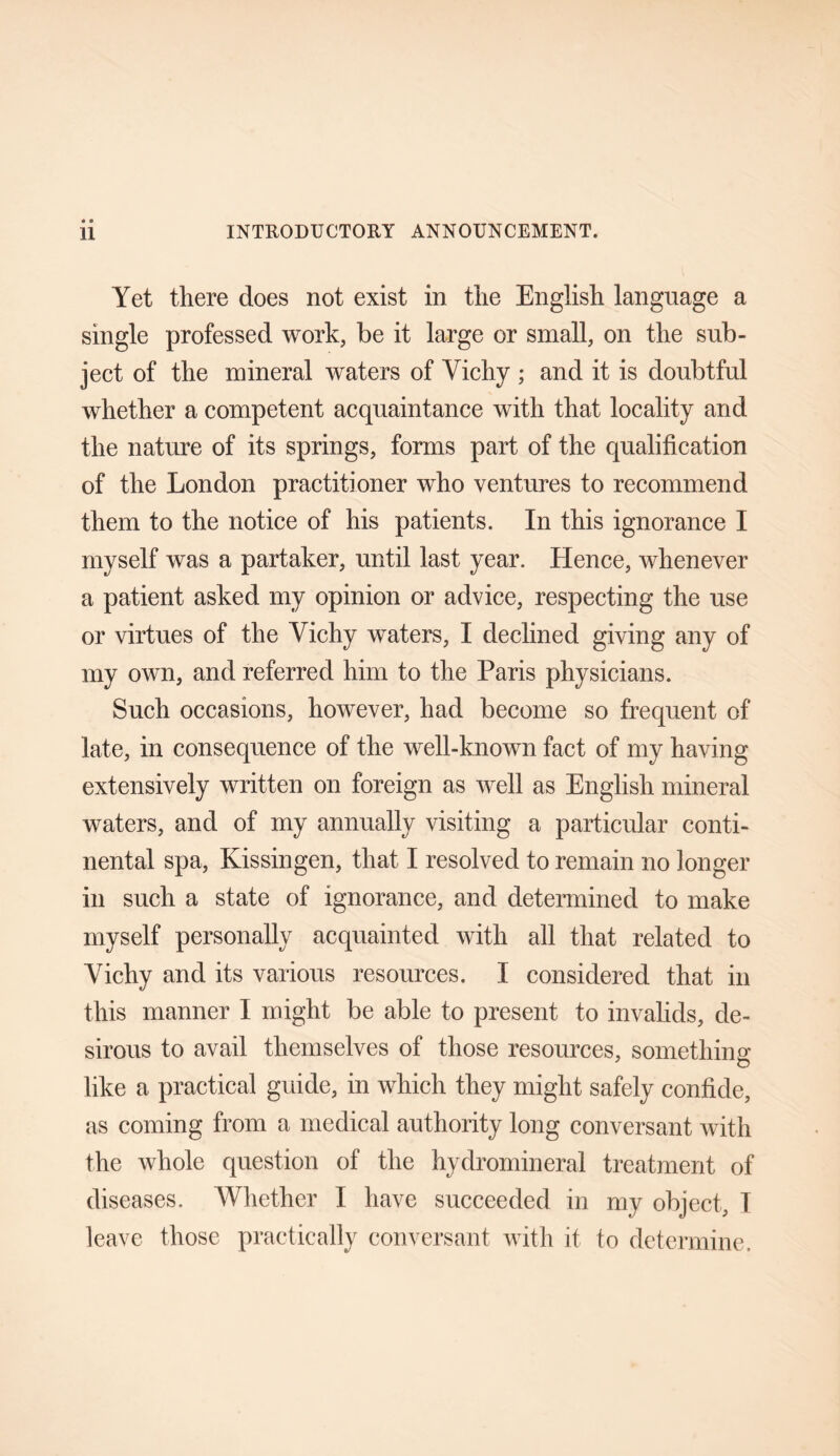 Yet there does not exist in the English language a single professed work, be it large or small, on the sub¬ ject of the mineral waters of Vichy ; and it is doubtful whether a competent acquaintance with that locality and the nature of its springs, forms part of the qualification of the London practitioner who ventures to recommend them to the notice of his patients. In this ignorance I myself was a partaker, until last year. Hence, whenever a patient asked my opinion or advice, respecting the use or virtues of the Vichy waters, I declined giving any of my own, and referred him to the Paris physicians. Such occasions, however, had become so frequent of late, in consequence of the well-known fact of my having extensively written on foreign as well as English mineral waters, and of my annually visiting a particular conti¬ nental spa, Kissingen, that I resolved to remain no longer in such a state of ignorance, and determined to make myself personally acquainted with all that related to Vichy and its various resources. I considered that in this manner I might be able to present to invalids, de¬ sirous to avail themselves of those resources, something like a practical guide, in which they might safely confide, as coming from a medical authority long conversant with the whole question of the hydromineral treatment of diseases. Whether I have succeeded in my object, I leave those practically conversant with it to determine.