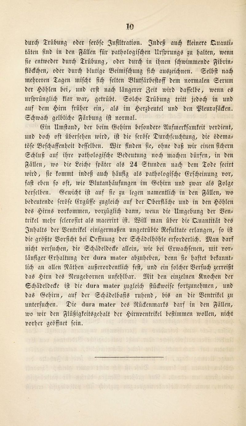 burch Orübttng ober feröfe Snjtltration. Snbef autß fleinere Duanti? täten ftnb in ben gälten für pathologifcßen ttrfjmtngs Ratten, trenn fte enttreber burch Trübung, ober burch in ißnen fchmimmenbe gibrin? flöcfdmn, ober burch blutige 23eintifcf)ung ftd) au^eicßnen. 0etbfi nach mehreren £agett ntif^t (ich fetten 23lutfärbejioff bent norntaten @erum ber $öt;ten bei, unb erft nach längerer 3 eit trirb bajfetbe, trenn es urfprünglich flar trar, getrübt. 0olcße Trübung tritt jebocß in unb auf bem £>irn früher ein, al$ im #er$beutel unb ben $leurafäcfen. 0chma<h gelbliche gärbung ift norrnat. din Umjianb, ber beim ©efjirn befonbere Slufmerffamf eit rerbient, unb bocft oft überfeinen trirb, iji bie feröfe Ourchfeuchtmtg, bie öberna? töfe 23 efch affenß eit beffetben. 2öir ftnben fte, oßne baß mir einen jtdjern (Schluß auf iftre öatßologifche 23ebeutung noch machen bürfen, in ben gälten, mo bie Seiche fpäter als 24 Stunben nad; bem 5Tobe fecirt trirb, fte fomrnt inbeß and) fwuftg als patßologifche drfcheinung ror, faft eben fo oft, mie 23lutanhäufungen im ©eßirn nnb $mat als gotge berfelben. ©emicht iji auf fte legen namentlich in ben gälten, mo bebeutenbe feröfe drgüffe zugleich auf ber Oberfläche unb in ben §ößlen beS $irnS rorfommen, ror^ügltd; bann, menn bie Umgebung ber 2$en? trifel mehr fclerojtrt als macerirt ift. SBitt man über bie Quantität beS SnßaltS ber SSentrifel einigermaßen ungetrübte Dtefultate erlangen, fo iji bie größte SSorftcßt bei Oeffnung ber @chäbelhö|Ie erforberlid). Sftan barf nicht rerfuchen, bie Schäbetbede allein, mie bei drtrachfenen, mit ror? läufiger drßaltung ber dura mater abpheben, benn fte haftet befannt? lid) an allen Käthen außerorbentlid) feft, unb ein fold;er SSerfud) zerreißt baS #irn beS üfteugebornen unfehlbar. 2Jiit ben einzelnen Knochen ber Bd)äbelbecfe iji bie dura mater zugleich jiüdmeife fort^uneßmen, nnb baS ©eßim, auf ber BdmbetbafiS rußenb, bis an bie SSentrilel ju unterfnthen. Oie dura mater beS ÜtüdenmarfS barf itt ben gälten, mo mir ben gtüßigfeitsgeßalt ber ^»irnrentritet bejiimmen motlen, ntd;t rorßer geöffnet fein.