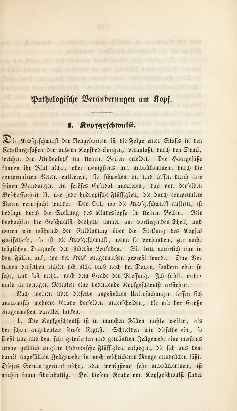 ^JatJjologifdje Sktänbetuttgctt am Äopf* 3Die Äopfgefchwutß bei* Seugeborneit iß bie gotge einer ©taßs in' ben ©apittatgefäßen ber äußern Äobfbebedungen, oerantaßt burd) ben £>rud, wetten ber Äinbe'Sfopf im Keinen Seifen erleibet. £ie Haargefäße fonnen ißr Stut nic^t r ober wenigftenS nur unootlfontmen, burcf? bie comprimirten Seiten entleeren, fte weiten an unb taffen burd) it;re feinen SBanbungen ein feröfeS ©jfubat austreten, baS non berfetben Sefcßaffenheit iß, wie jebe htybropifcße gtüfßgfeit, bie burd) contbrimirte Seneit oerurfacht würbe. £)er Ort, wo bie Äobfgeßhwutß auftritt, ift bebingt burd) bie ©tettung beS ÄtnbeSfobfS im Keinen Seden. 2Bir beobachten bie ©efcßwutß beö^alb immer am oortiegenben £hetf/ unb waren wir wdt;renb ber ©nfbinbung über bie ©tettung beS ÄobfeS zweifelhaft, fo ift bie Äobfgefchwutß, wenn fte oorßanben, zur nach* trdglid)en £)iagnofe ber ßcßerße £eitfaben. ©ie tritt natürlich nur in ben gälten auf, wo ber Äopf einigermaßen gepreßt würbe, £)aS So? tunten berfetben rietet ßd) nicht bloß nad) ber Oauer, foitbern eben fo feßr, unb faft mehr, nach ©rabe ber ^3reffung. ßd) fühlte mehr* matS in wenigen Scinuten eine bebeutenbe $obfgefd)Wittß entfielen. Sad) meinen über biefetbe angejtettten ttnterfucßungen taffen ßd) anatomifd) mehrere ©rabe berfetben uitterfcßeiben, bie mit ber ©roße einigermaßen ^arattet taufen. 1. Oie $obfgefd)Wutß ift in manchen gatten nichts weiter, als ber fcßoit angebcutete feröfe ©rguß. ©c^neiben wir biefetbe ein, fo fließt uns aus beut feßr geloderten unb getränften ßettgewebe eine nteißenS etwas getbticß tingirte ßübrobifcße gtüfßgfeit entgegen, bie ftcf) aus bem bamit ungefüllten ßettgewebe in noch reichlicherer Stenge attSbrüden läßt. SDiefeS ©erunt gerinnt nicht, ober wenigfteitS feßr unootlfommen, iß mitßin faum ßbrinßattig. Sei biefem ©rabe oon ^obfgefcßwutß ßnbet