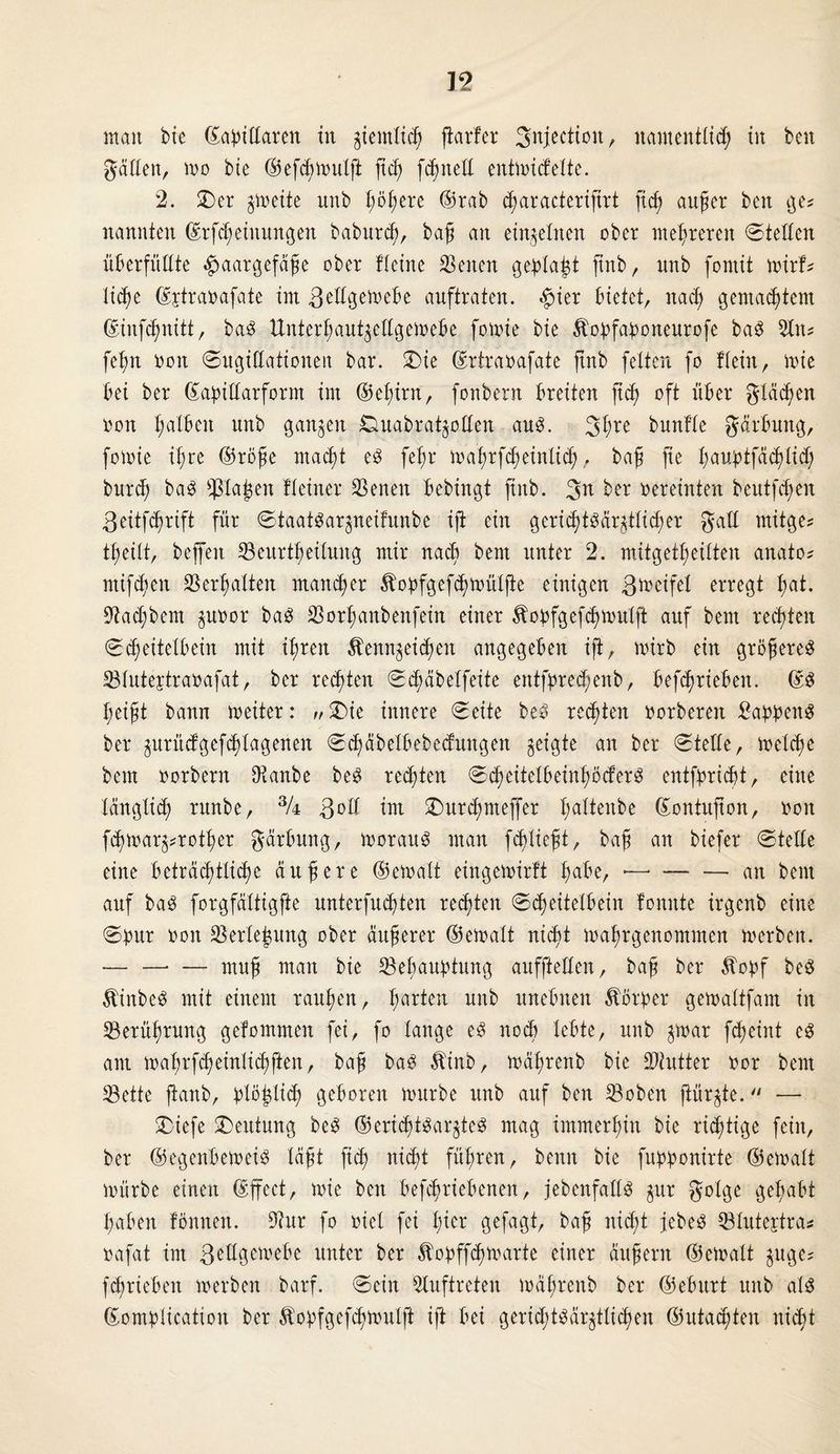 man bte ©axillaren in ^entließ fiarfer Snjectton, namentlid; tu beit gälten, wo bte ®ef<ßioulft fteß fcfjnetl entmicfelte. 2. £)er §iveite unb bösere ©rab cßaracterifirt fieß auf er ben ge« nannten ©rftßeiuungen babureß, baß an einzelnen ober mehreren @tellen überfüllte Haargefäße ober Heine Senen geblaut jtnb, nnb forntt n>irf^ ließe ©jtraoafate im gellgeioebe auftraten. bietet, naeß gemaeßtem ©iufeßnitt, baS Unterßaupellgeloebe fonüe bie Äopfaponeurofe baS 3ltt* feßn »oit 0ngiüationen bar. £>ie ©rtraoafate jtnb feiten fo Hein, mie bei ber ©abillarform im ©eßirn, fonbern breiten fteß oft über gläeßen oon ßalbeit nnb ganzen Ouabrat^ollen aus. 3te bunlle gärbung, fomie ißre ©röße maeßt es feßr maßrfcßeinlicß, baß fie ßamptfäcßlicß bnrd; baS ißlaßen Heiner SSenen bebingt jtnb. ber oereinten beutfeßen ßeitfeßrift für «StaatSar^neifunbe ifl ein gericfjtödr^tlidßer galt mitge* tßeilt, beffen Seitrtßeilung mir naeß bem unter 2. mitgetßeilten anato? mifeßen SSerßalten maneßer Äopfgefcßmülfte einigen ßmeifel erregt ßat. S^adjbem ptoor baS Sorßanbenfein einer ^oofgefcßmülft auf bem reeßten 0(ßeitelbein mit ißren Äennjeitßen angegeben ijt, toirb ein größeres Slutepraoafat, ber rechten 0(ßäbelfeite entpreeßenb, befeßrieben. ©S ßeißt bann meiter: „£>ie innere 0eite beS reeßten oorbereit Samens ber jurütfgeftßlagenen 0cßäbelbebednngen geigte an ber stelle, melcße bem oorbern Otanbe beS reeßten 0eßeitelbeinßöcferS entprießt, eine länglid) ritnbe, 3A 3^11 im ©urtßmejfer ßaltenbe ©ontujton, oon fcßmar^rotßer gärbung, ioorauS man feßließt, baß an biefer ©teile eine Beträcßtlitße äußere ©eioalt eingemirft ßabe, •—• —■ — an bem auf baS forgfältigfte unterfueßten reeßten ©cßeitelbein fomtte irgenb eine ©Our oon Serleßung ober äußerer ©eioalt nießt loaßrgenommen ioerben. -muß man bie SBeßauptung aufpellen, baß ber Äopf beS ÄütbeS mit einem ranßen, ßarten nnb unebnen Körper getoaltfam in Serüßrung getommen fei, fo lange eS no<ß lebte, unb $mar feßeint cS am m aßr feß entließ ften, baß baS Äinb, ioäßrenb bie -Kutter oor bem Sette fknb, plöfclttß geboren mürbe unb auf ben Soben pürgte.  — SDiefe Deutung beS ©ericßtSarpeS mag immerßin bie richtige fein, ber ©egenbeioeis läßt pcß nießt füßren, benn bie fu^onirte ©eioalt mürbe einen ©ffect, mie ben betriebenen, jebcnfalls gur golge geßabt ßaben fömten. 9?ur fo oiel fei ßier gefagt, baß nießt jebeS ©lutepra« oafat im 3ctIgett>cBe unter ber Äopffcßmarte einer äußern ©eioalt juge? feßrieben ioerben barf. ©ein Auftreten ioäßrenb ber ©eburt unb als ©omblication ber ^obfgefeßmulft ip bei gertdpsärpließen ©utaeßten nießt