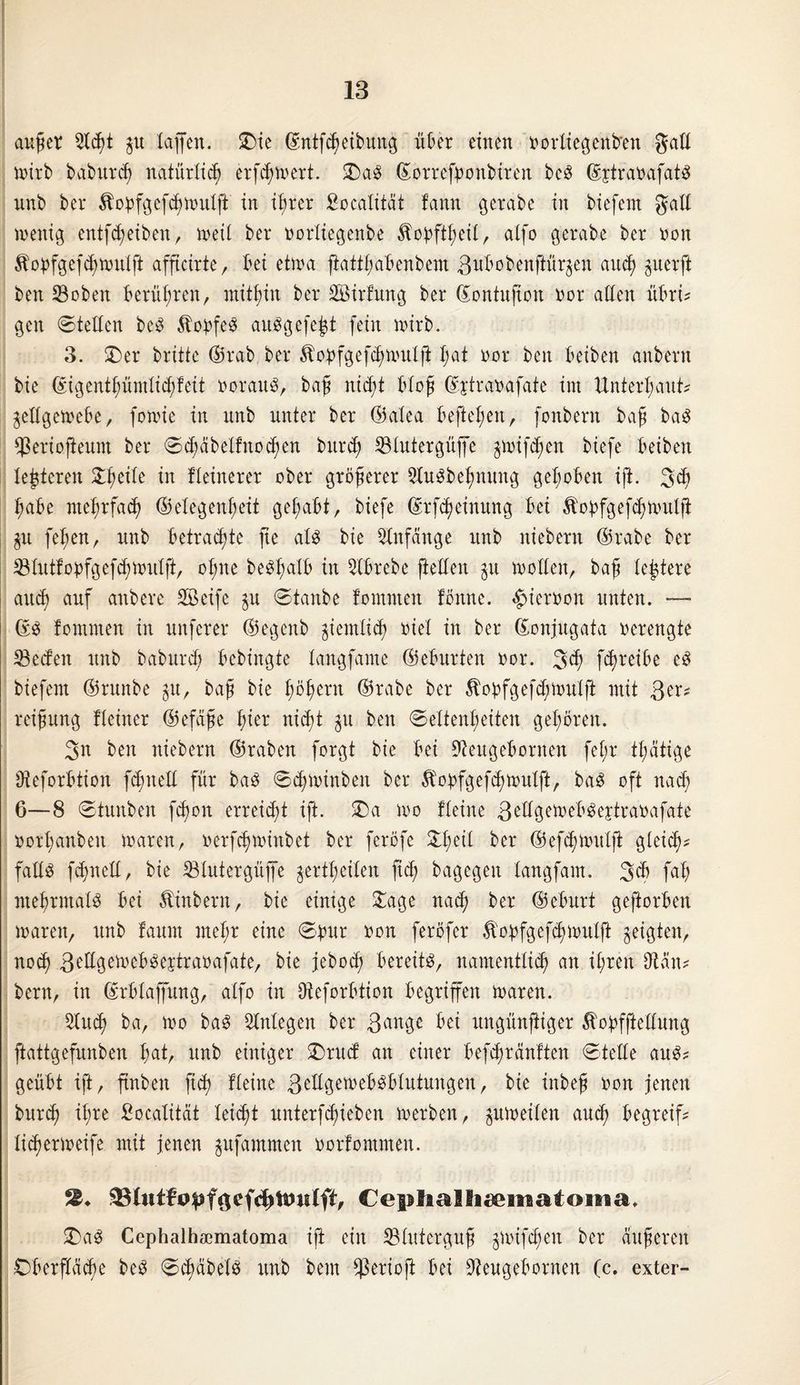 außer Otcßt p Xaffen. £)ie ©ntfdwibung über einen oorliegenb'en gaE wirb babureß natürücß erfeßwert. £)a3 ©orrefßonbiren beS ©ytranafatS nnb ber ^obfgefcßwulft in ißrer Socatüat fann gerabe in biefent gaE wenig entfeßeiben, weit ber oortiegenbe Äopftßeit, alfo gerabe ber non 5!opfgefcßwntft afficirte, bei etwa fiattßabenbem ßubobenftürgen att<ß perft beit ©oben berühren, mithin ber SBirfmtg ber ©ontuftoit oor atten übxu gen ©teEcn bcö $obfe3 auSgefejgt fein wirb. 3. 3)er brüte ©rab ber Äopfgefcßwulft ßat oor beit beiben anbern bie ©igentßümticßfeit oorau$, baß nic^t bloß ©jtraoafate im ttnterßaut? geEgewebe, fowie in nnb unter ber ©atea befteßeit, fonbent baß ba$ ^ertofteunt ber ©cßäbeIHtodpn bureß S3Xutergüffe pnfeßen biefe beiben lederen 3:ßeite in Heinerer ober größerer 3lu$beßnung gehoben ift. 3$ ßabe nteßrfacß ©etegenßeit gehabt, biefe ©rfeßeinung bet Äoöfgefdputlfi p feßen, nnb betrachte fte aU bie Anfänge nnb niebern ©rabe ber $tutfoöfgefcßwutft, oßne be$ßatb in ^(brebe jieEett p woEett, baß teßtere auc$) auf anbere SSeife p ©tanbe tomnten föitne. $ieroon unten. — ©3 fontmen in unferer ©egenb giemtieß riet in ber ©onjugata verengte ®edeit nnb babureß bebingte tangfame ©eburten oor. 3^ feß reibe e$ biefent ©runbe gu, baß bie ßößern ©rabe ber 5Xobfgefcßwutfi mit 3er? reißung Heiner ©efäße ßier nidßt gu beit ©ettenßeiten gehören. 3n ben niebern ©raben forgt bie bet Oteugebornen feX;r tßätige Oteforbtion fcßiteE für baö ©cßwiitbeit ber Äopfgefcßwutft, ba3 oft nad; 6—8 ©tnitben feßon erreidü ift. 3)a wo Heine 3eEgeweb$ejtraoafate oorßanbeit waren, »erfeßwinbet ber ferefe 3:1;eit ber ©efißwutjt gteid;? faES fdßneff, bie 33tutergüjfe gertßeiten fid; bagegeit langfam. 3$ faß nteßrmatS bei Äinbern, bie einige 3!age nad; ber ©eburt geftorben waren, nnb faunt meßr eine ©ptr oon feröfer .ftopfgefcßwulft geigten, noeß ßeEgeweb^eytraoafate, bie jebod; bereite, namentlich an ißrett Otän? bern, in ©rbtaßung, atfo in Oteforbtion begriffen waren. Otucß ba, wo ba3 Otntegen ber 3an3c bei nngünftiger ÄopfjieEung ftattgefnnben ßat, nnb einiger £)rttcf an einer befeßremften ©teEe aus? geübt ift, ftnbeit fteß Heine 3fEg.ewebgblutungeit, bie inbeß oon jenen bnreß ißre fiocalität leießt nnterfeßieben werben, guweiten aueß begreif? Hcßerweife mit jenen gufamtnen oorfommen. 33Xutfo^föef<h^w(ft, Ceplia3Iiteniatoiiia. £)a$ Cephalbaematoma ift ein SBIitterguß gwifeßen ber äußeren Dberfteicße beö ©cßabetS nnb beut $erioft bei Oteugebornen (c. exter-