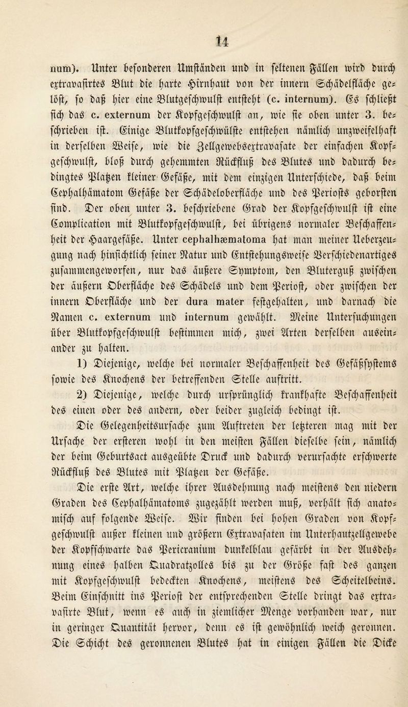 num). Unter befonberen Umßänben unb in fettenen gatten mirb burdj ejtraoaßrte« SBtut bie ßarte £irnßaut non bei* innern ©d)äbetßäd?e ge* löft, fo baß t)ter eine Stutgetmutß entfielt (c. internum). ©« [fließt ßcß ba« c. externum ber ^opfgetttmtß an, n>xe ße oben unter 3. be* trieben iß. (Einige Stutfobfgetmütfte entfielen närntid) un^meifetfjaft in berfetben Seife, tx>ie bie 3d^^cytra»afatc ber einfa^en Äopf* getmutft, btoß burd; gehemmten Otüdftuß be« Stuten nnb baburcß be* bingte« $taj$en fteiner ©efäße, mit bem einzigen Unterfdßebe, baß beim ©ebt;atf)ämatom ©efäße ber ©d)äbetoberßäd;e nnb be« $erioß« geborßen ftnb. £>er oben unter 3. betriebene ©rab ber Äobfgetmutß iß eine ©ombtication mit Slutfobfgetnmtß, bä übrigen« normaler Setaffen* X;eit ber Haargefäße. Unter cephalhsemaloma ßat man meiner Ueberau* gung nacß tßnßcbtft feiner Statur unb ©ntßeßung«meife Serfcßiebenartige« jufammengefoorfen, nur ba« äußere ©tymbtom, ben Bluterguß ernten ber äußern £)berßäd)e be« ©d)äbet« unb bem Serioß, ober Junten ber innern Oberßäcße unb ber dura mater feßgeffatten, unb barnad) bie tarnen c. externum unb internum gemäfßt. STteine Unterfucßungen über Stutfobfgetmutft beßimmen mich, $mei Wirten berfetben au«ein? anber ^u ßatten. 1) diejenige, metßje bei normaler Setaffenßeit be« ©efäßfyßem« fomie be« £nod;en« ber betreffenben ©teile auftritt. 2) diejenige, metc^e burcß urfbrüngtid; frantßafte Setaffenßeit be« einen ober be« anbern, ober beiber fugtet bebingt iß. £üe ©etegenßeit«urfa<Jje $unt Auftreten ber legieren mag mit ber Urfadje ber erßeren mot;t in ben meißen gälten biefetbe fein, nämticß ber beim ©eburt«act au«geübte £)ru<f unb baburd) oerurfadjte erfcßmerte ütüdßuß be« Stute« mit blaßen ber ©efäße. £)ie erfte 5lrt, metdm ißrer 5tu«bet>nung nad) meißen« ben niebern ©raben be« ©ebßatßämatom« ^ugejätßt merben muß, oertmtt ßd) anato* mifcß auf fotgenbe Seife. Sir ßnben bei ßoßen ©raben ron 5Xobf* gefcbnmlß außer fteinen unb großem ©jtraoafaten im Unterfmut^ettgemebe ber ^obftmarte ba« Sericranium bunfetbtau gefärbt in ber 2(u«beß* nung eine« t;atben Cmabrat^otfe« bi« $u ber ©röße faß be« ganzen mit ^obfgetmutß bebecften Änocßen«, meißen« be« ©d)eitetbein«. 23eint ©intnitt in« gerieft ber entfbredjenben ©tette bringt ba« ejtra* baftrte SBtut, menn e« and) in ^iemtidjer Stenge oortmnben mar, nur in geringer Quantität ßeroor, bemt e« iß gemößntid; meid? geronnen. $)ie ©dßd)t be« geronnenen Stute« t;at in einigen gälten bie £>icfe