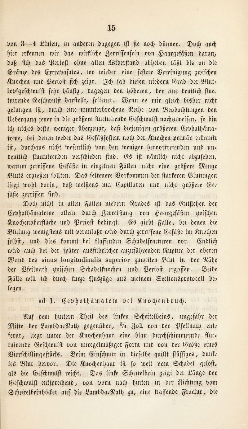 oon 3—4 Stnien, tn anberett bagegen iß fie nod) bünner. £)oh auch hier erfettnen mir baS toirllihe 3erriffenfein ron Haargefäßen baran, baß ftcf) baS Berioß ohne allen äöiberßanb abheben laßt bis an bie ©ran$e beS ©jtraoafateS, mo nüeber eine feßere Bereinigung §nüfhen Knochen unb Berioß ftc^ geigt. 3h ß*h biefen niebern ©rab ber Blut? lobfgef^mulft fel;r l;duftg, bagegen ben höheren, ber eine beutlich ßuc? tuirenbe ©efhnntlß barßellt, feltener. döenit es mir gleich bi^bjer nicht gelungen ift, burd) eine ununterbrochene 9tetl;e oon Beobachtungen ben Xiebergang jener in bie größere fluctuirenbe ©efhmulß nad^utoeifen, fo bin id) nichts befto toeniger überzeugt, baß biejenigen größeren ©ebhallmnta? tonte, bei betten toeber baS ©efäßfhftem nod; ber Änocßett ^rirrtdr erfranft iß, burd;attS nicht toefentlid) oon ben mettiger ßeroortretenben unb tut? beutlih fluctuirenbett oerfdjieben ftttb. ©3 iß ndtnlid; nicht ab^ufeßen, toarutn gerriffene ©efdße in einzelnen gälten nicht eine größere Btenge Bluts ergießen feilten. £>aS feltenere Borfommen ber ßärleren Blutungen liegt tool)l baritt, baß meißcttS nur ©axillaren unb nicht größere ©e? fäße griffen ftttb. 2)oh nicht in allen gälten niebern ©rabeS iß baS ©nlfteßeit ber ©ebhalhämatome allein bttrd) 3en:eißuttg #on Haargefäßen jtoifhen ^nodtenoberfläche unb Berioß bebingt. ©S giebt gälte, bei benett bie Blutung menigßenS mit oeranlaßt toirb bttreh gerriffene ©efäße im Änocßett felbß, unb bieS fommt bei flaffenben Shäbelfracturen oor. ©üblich rnirb aud; bei ber fpäter ausführlicher anguführenbeit OXubtur ber oberen Sknb beS sinus longitudinalis superior gutocilen Blut itt ber 9täl;e ber Bfeilnath ^mifhett Sh^elfnochen unb Berioß ergoffett. Beibe gälte mit! id) burdt furje ?JfttSgüge aus meinem SectionSprotocott be? legen. ad 1. ©ebh^nntatom bei ^nocßenbruch. 2luf bem hintern &heil beS ltnfen Scheitelbeins, ungefähr ber Btitte ber £ambba?9Xath gegenüber, 3U 3oll rott ber ^jßfcünath ent? fernt, liegt unter ber $nod;enhaut eine blau burchfchimmernbe fluc? tuirenbe ©efhnntlß non unregelmäßiger gornt unb nott ber ©röße eines BierßhitlingSßücfS. Beim ©infehnitt in biefelbe quillt ßüfftgeS, bttnf? leS Blut hernor. £)ie Knochenhaut ift fo mit nottt Schäbel gelöft, als bie ©efhmutß reiht. £>aS little Scheitelbein geigt ber Sänge ber ©efhnntlß entfbrehenb, non oorn nah hinten in ber Dichtung oom Sd;eitelbeinhöder auf bie Sambba?9tath gu, eine llaffenbe gractur, bie