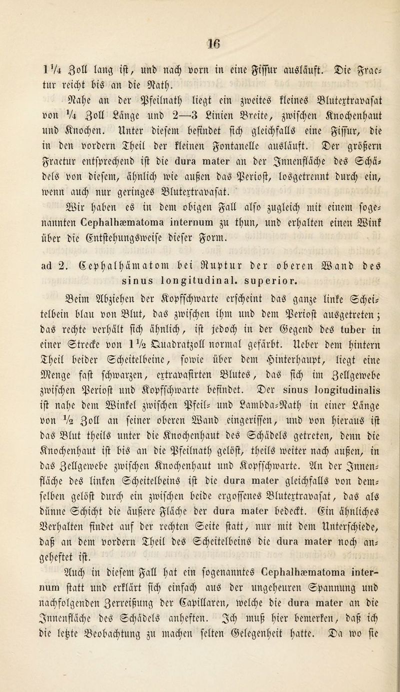 174 ßoll lang ift, unb nach norn in eine gijfur augläuft. £)ie grac? tur reicht big an bie Üftath- 9M;e an bei* Bfeilnath liegt ein ^neiteg fleineg Bluteytranafat non lU 3oll Sänge nnb 2—3 Sinien freite, gtt>if<$en Knochenhaut unb Knochen. Unter biefem beftnbet ftd) gleicßfaEg eine giffur, bie in ben oorbern 'tyiii ber fteinen gontaneEe augläuft. £>er großem gractur entfpredjenb ift bie dura mater an ber 3nnenfläd;e beg Schä? belg non biefem, ähnlich tnie außen bag Beriojt, loggetrennt burd; ein, trenn and! nur geringeg Bluteytraoafat. 2öir haben eg in beut obigen galt atfo ^gleich mit einem foge? nannten Cephalhsematoma internum ^u thun, unb erhalten einen ESinf über bie dmtfiehunggmeife biefer gorm. ad 2. Sepfyaltyämatom bei Otuptur ber oberen 2öanb beg sinus longitudinal, superior. Seim Slbjiehen ber Kopffdpnarte erf^eint bag gan^e linfe Sd;ei? teXbein blau non Blut, bag §toifd;en il;nt unb bem $erioft auggetreten \ bag rechte oerhält ft<h ähnlich, ift jeboch in ber (Gegenb beg tuber in einer Strede non 1 Vs Duabrat^oE normal gefärbt. Ueber bem ^intern 2l;eil beiber (Scheitelbeine, fotoie über bem Hinterhaupt, liegt eine Stenge faft fd) tragen, eytraoaftrten Sluteg, bag ftch im ßUlgemebe ^mifchen Cßerioft unb Kopffd;lrarte beftnbet. £)er sinus longitudinalis ift nal;e bem EBinfel ^nifchen $feil? unb Sambba?Sath in einer Sänge non Vi 3nE an feiner oberen SÖanb cingerijfen, unb non t;teraug ift bag Blut theilg unter bie Knochenhaut beg Sd^äbelg getreten, benn bie Knochenhaut ift big an bie Bfeilnath gelöft, theilg ineiter nach außen, in bag ßeEgemebe ^nifd;en Knochenhaut unb Kopffdjtrarte. 5ln ber 3itnen? flädje beg linfen Scheitelbeing ift bie dura mater gleidjfaEg non bem? felben gelöft burch ein ^mifd;en beibe ergoffeneg Sluteytraoafat, bag alg bünne Schicht bie äußere gläche ber dura mater bebedt. Hin ähnlicheg Verhalten ftnbet auf ber rechten Seite jtatt, nur mit bem Unterfduebe, baß an bem norbern beg Sd^eitelbeing bie dura mater noch an? geheftet ift. 2luch in biefem gaE hat ein fogenannteg Cephalhsematoma inter- num jtatt unb erflärt fi<h einfach aug ber ungeheuren Spannung unb nachfolgenben 3wreißung ber (GapiEaren, treibe bie dura mater an bie Innenfläche beg Sd;äbelg anheften. 3<h ™uß Wx bemerfen, baß ich bie le£te Beobachtung §u machen feiten (Gelegenheit hatte. Wa tro fte