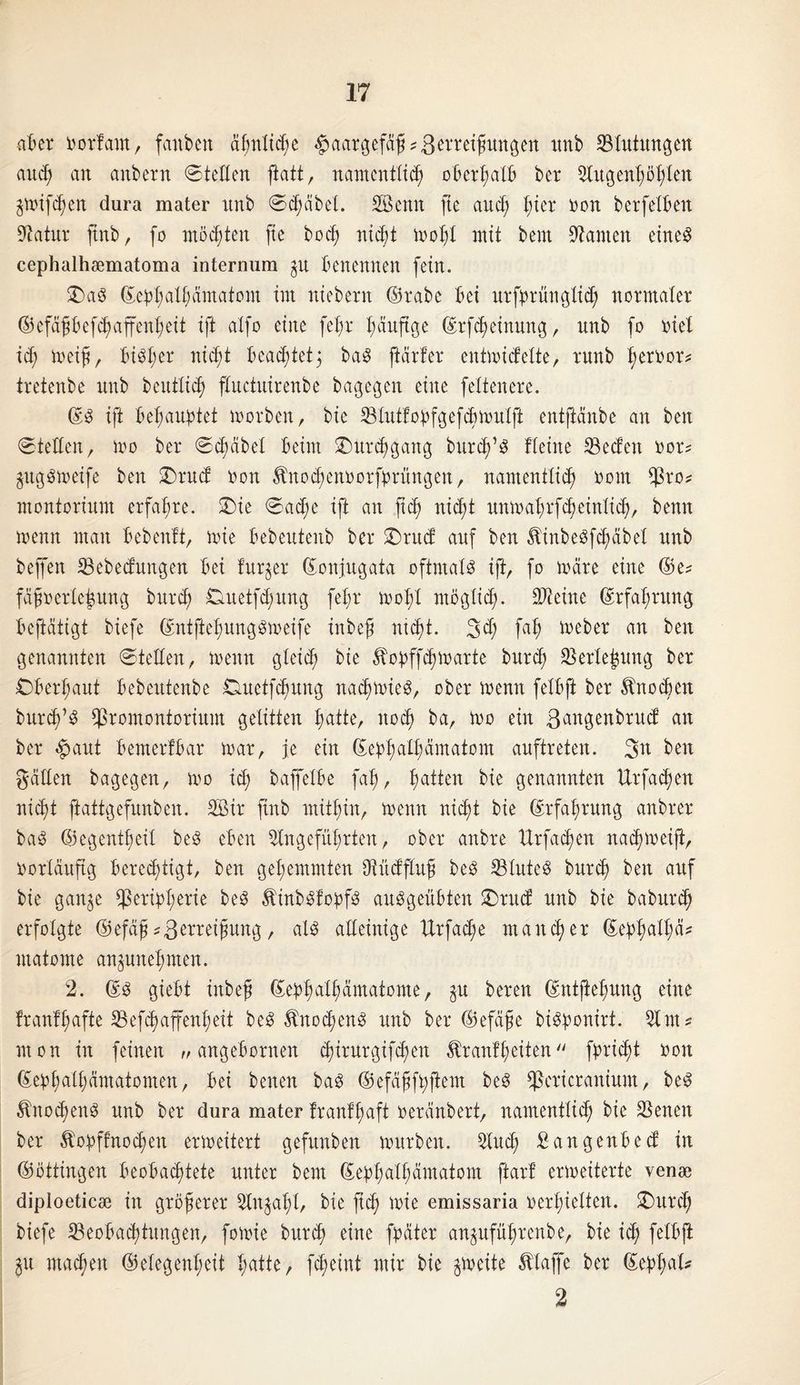 aber Oorfarn, faitbcn ä^nltc^e Haargefäß Zerreißungen unb Blutungen auc$> an anbern ©teilen patt, namentlich oberhalb ber Augenhöhlen jmifdjen dura mater unb ©d;äbel. SÖettn fte auch lper &on berfelben Statur pnb, fo möchten fte hoch nicht mopl mit bem Stauten eine# cephalhsematoma internum $tt benennen fein. 2>a8 ©ephalhämatom im niebern ©rabe bei urfprünglich normaler ©efäßbefd^affenheit ift alfo eine fehr häufige ©rfepeinung, unb fo riet i<p meiß, bi^her w<pt beachtet3 ba3 parier entmicfelte, runb peroor* tretenbe unb beutlicp fluctuirenbe bagegen eine feltenere. ©3 ift behauptet morben, bie Bluttopfgefcpmulß entpänbe an ben ©teilen, mo ber ©cpäbel beim Durchgang bitrcp’3 Heine Beden oor* gugSmeife ben £>rud oon ^noepenoorfprüngen, namentlich 00m Pro* montorium erfahre. £>ie ©ad;e ift an ftep nid;t unmaprfcpeinlid), benn menn man bebenft, mie bebeutenb ber £>rud auf ben Äinbeöfcpäbel unb beffen Bebedungen bei lur^er ©onjugata oftmals ift, fo märe eine ©e* fäßoerleßung burep Cmetfcpitng fehr mopl möglich- Steine Erfahrung beftätigt biefe ©ntftepungSmeife inbeß ntept. 3<P fap toeber an ben genannten ©teilen, menn gleich ^opffepmarte burep Berlepung ber Cberl;aut bebeutenbe Duetfcpung nacpmieS, ober menn felbft ber Knochen burcp’S Promontorium gelitten hatte, noch ein ßangenbrud an ber £aut bemerfbar mar, je ein ©eppalpämatom auftreten. 3n ben gäden bagegen, mo ich baffelbe fah, patten bie genannten Urfacpen niept ftattgefunben. 2Bir ftnb mithin, menn nicht bie Erfahrung anbrer baS ©egentpeil beS eben Angeführten, ober anbre Urfacpen naepmeip, oorläupg berechtigt, ben gehemmten Aüdfluß beS Blutes burep ben auf bie gan^e Peripherie beS ÄinbSlopfS auSgeübten £>rud unb bie baburep erfolgte ©efäß Z Weißung, als alleinige Urfad;e mancher ©eppalpä* matome cmjunepmen. 2. ©S giebt inbeß ©eppalpamatome, gu bereu ©ntpepung eine franfp afte Befcpaffenp eit beS ^nocpenS unb ber ©efäße bisponirt. Am? mon in feinen „ angebornen chirurgifchen Äranfpeiten fpriept oon ©ephalpämatonten, bei beiten baS ©efäßfhßem beS Pericranium, beS ^nocpenS unb ber dura mater franlpaft oeränbert, namentlich bie Beneit ber Äopffnocpen ermeitert gefunben mürben. Auch Sangenbecf in ©öttingen beobachtete unter bem ©ephalhämatom pari ermeiterte venae diploeticse in größerer Anzahl, bie fich mie emissaria oerhielten. Ourcp biefe Beobachtungen, fomie burch eine fpäter anpfüprenbe, bie ich ftlbft $u machen ©elegenheit hatte, fepeint mir bie gmeite klaffe ber ©eppal* 2