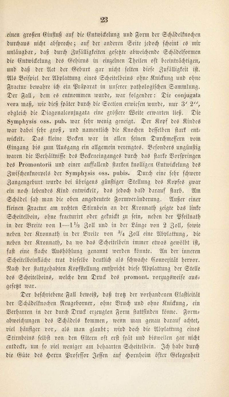 einen großen ©iitfluß auf bie ©ntmidetung unb Sonn ber ©cßäbelfnocßen bureßaub nießt abfyrecße; auf ber anberen ©eite jeboeß fcf>etnt eb mir untäugbar, baß bureß Zufäffigfeiten gefegte abmeießenbe ©cßäbetformcn bie ©ntmidetung beb ©eßirnb in einzelnen £ßeiten oft beeinträchtigen, unb baß ber Stet ber ©eburt gar nießt fetten biefe ßufättigleit ift. Sit3 Seifbiet ber Sbbtattung eiltet ©eßeitetbeinb oßne Mduitg unb oßne gractur bemaßre icß ein Präparat in nuferer patßotogifeßen ©ammtung. ■Der gatt, bent eb entnommen mürbe, mar fotgenber: SDie conjugata vera maß, mie bieß fbäter bureß bie ©ection ermiefen mürbe, nur 3' 2, obgteieß bie SDiagonateonjugata eine größere Seite ermarten ließ. SDie Symphysis oss. pub. mar feßr menig geneigt. SD er $oßf beb Äinbeb mar babei feßr groß, unb namentlich bie ^noeßen beffetben ftar! ent? miefett. ©ab Seine Seden mar in affen feinen ©mrcßnteffern bom ©ingang bib gum Subgang ein allgemein »erengteb. Sefonberb ungünftig maren bie Serßättniffe beb Secfeneingangeb bureß bab ftarle SSorfpringen beb Promontorii unb einer auffaffenb ftarfen Stoffigen ©ntmiefetung beb ßmifcßenfnorbetb ber Symphysis oss. pubis. SDurd; eine feßr feßmere Zangengeburt mürbe bei ubrtgenb günftiger ©tettung beb $obfeb gmar ein noeß lebenbeb $inb entmidett, bab feboeß batb barauf ftarb. Srn ©cßäbet faß man bie oben angebeutete gonuoeränberung. Süßer einer Seinen gractur am reeßten ©tirnbein an ber Äronnatß geigte bab tinfe ©eßeitetbein, oßne fracturirt ober gefnidt gu fein, neben ber ffSfeitnatß in ber Breite oon 1—IV2 Zoll unb in ber Sänge oon 2 Zdff, fotoie neben ber Äronnatß in ber SBreite oon % Zoff eine Sbbtattung, bie neben ber Äronnatß, ba mo bab ©eßeitetbein immer etmab gemölbt ift, faft eine ftaeße Subßößtung genannt merben tonnte. Sn ber inneren ©cßeitetbeinftäcße trat biefetbe beuttieß atb feßmaeße ©onoejität ßeröor. Sacß ber ftattgeßabten Äobfftettuug entfßrtcßt biefe Sbbtattung ber ©teile beb ©eßeitetbeinb, meteße bem ©rud beb promont. »orgugbmeife aub? gefeßt mar. £)er betriebene gaff bemeift, baß troß ber rorßanbenen ©taftieität ber ©cßäbetfnoeßen Seugeborner, oßne S3rud; unb oßne Ünidung, ein 33erßarren in ber bureß SDrud erzeugten gönn ftattfmben tönne. gorm? abmeießungen beb ©dßäbetb fommen, memt man genau barauf achtet, riet ßäuftger oor, atb man glaubt; mirb bod; bie Sbbtattung cineb ©tirnbeinb fetbft oon beit ©ttern oft erft fpät unb bibmeiteu gar nießt entbedt, um fo tuet meniger am beßaarten ©eßeitetbein. 3<ß ßabe bureß bie ©üte beb #errn $rofeffor geß'en auf ^ornßeim öfter ©elegenßeit