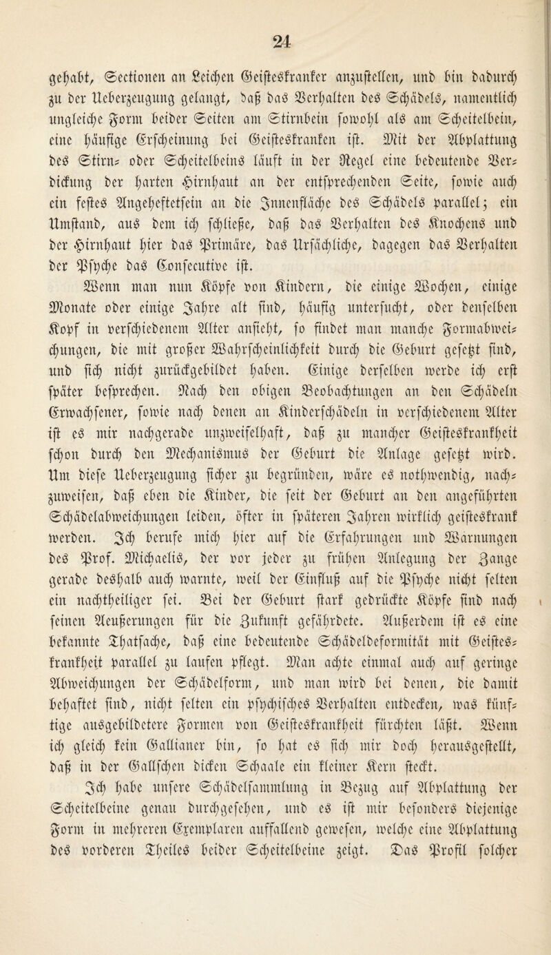 gehabt, ©ectionen an Seiten ©eijieSfranfer anpftcEen, unb bin baburd; p ber Ueber^euguitg gelangt, bag baS Bertolten beS ©dpbels, namentlich ungleiche gorm beiber ©eiten am ©tirnbein fomolfl als am ©djeitelbeiit, eine ^äuftge ©rfdjeinung bei ©eifteSfranfen ift. Wlit ber Abplattung beS ©tirn* ober ©d;eitclbeinS läuft in ber Siegel eine bebeutenbe Ber^ bidung ber ha^n Hirnhaut an ber cntfprechenben ©eite, fomie auch ein fefteS Angeheftetfein an bie Snncnpche beS ©dpbelS parallel $ ein Umfianb, aus bent ich f^ltefe, baß baS Verhalten beS Knochens unb ber Hirnhaut fytx baS primäre, baS Urfächlidm, bagegen baS Verhalten ber Bfpd)e ©onfeattioe ift. SBenn man nun topfe non Ambern, bie einige 2Bod)en, einige Monate ober einige gahre alt jtnb, lmuP unterfucht, ober benfelben topf in oerfdpbenent Alter anfteht, fo ftnbet man rnandje gormabmef jungen, bie mit großer SBahrfcheinliddeit burch bie ©eburt gefegt jtnb, unb fiep nicf)t prüefgebilbet Imben. ©inige berfelben merbe ich erP fpäter befpreeßen. Aach ben obigen Beobachtungen an beit ©chäbeln ©rmaeßfener, fomie nad; beiten an tinberfcßäbeln in oerf^iebeitem Alter ift e3 mir nachgerabe unpeifetlpft, baß p mancher ©eifteSfranffmit fd;on bttreh beit BtedpniSmuS ber ©eburt bie Anlage gefegt mirb. Um biefe Ueberjeugung fidjer p begrünbeit, märe eS nothmenbig, nadf pmeifen, baß eben Die tinber, bie feit ber ©eburt an ben angeführten ©chäbelabmeidpngen leiben, öfter in fpäteren gaßren mirflich geifteSfranf merbeit. 3$ berufe mich tytx auf bie Erfahrungen unb Söantungen beS $rof. BtidiaeliS, ber oor jeber p frühen Anlegung ber 3<*nge gerabe beSßalb auch marnte, meil ber ©influß auf bie Bfpdm nicht feiten ein nachtheiliger fei. Bei ber ©eburt ftarl gebrüd’te topfe jtnb nadj feinen Aeußerungen für bie ßufunft gefährbete. Anwerbern ift eS eine befannte £ha*fa(^e/ bag eine bebeutenbe ©cßäbelbeformität mit ©eifteS* Irantheit parallel p laufen pflegt. Blau achte einmal auch auf geringe Abmeidpngen ber ©chäbelfornt, unb man mirb bei beiten, bie bautit belpftet jtnb, nid;t feiten ein pfpchifcbeS Berpalten entbedeit, maS fünf tige auSgebilbetere gornten oon ©eijteSfranfpeit fürsten läßt. SBenn id; gleich fein ©aEianer bin, fo Im* cS jid) wir hoch pcwauSgefteEt, baß in ber ©aEfcpen biden ©<paale ein fleiner tern ftedt. geh hübe nufere ©(päbelfamntlung in Bepg auf Abplattung ber ©cbeitelbeine genau burchgefepen, unb eS ift mir bcfonberS biejenige gönn in mehreren ©jemplareit artffaEenb gemefen, melcpe eine Abplattung beS porberen ^hctXe^ beiber ©djeitelbeine jeigt. 2)aS Broftl folcper