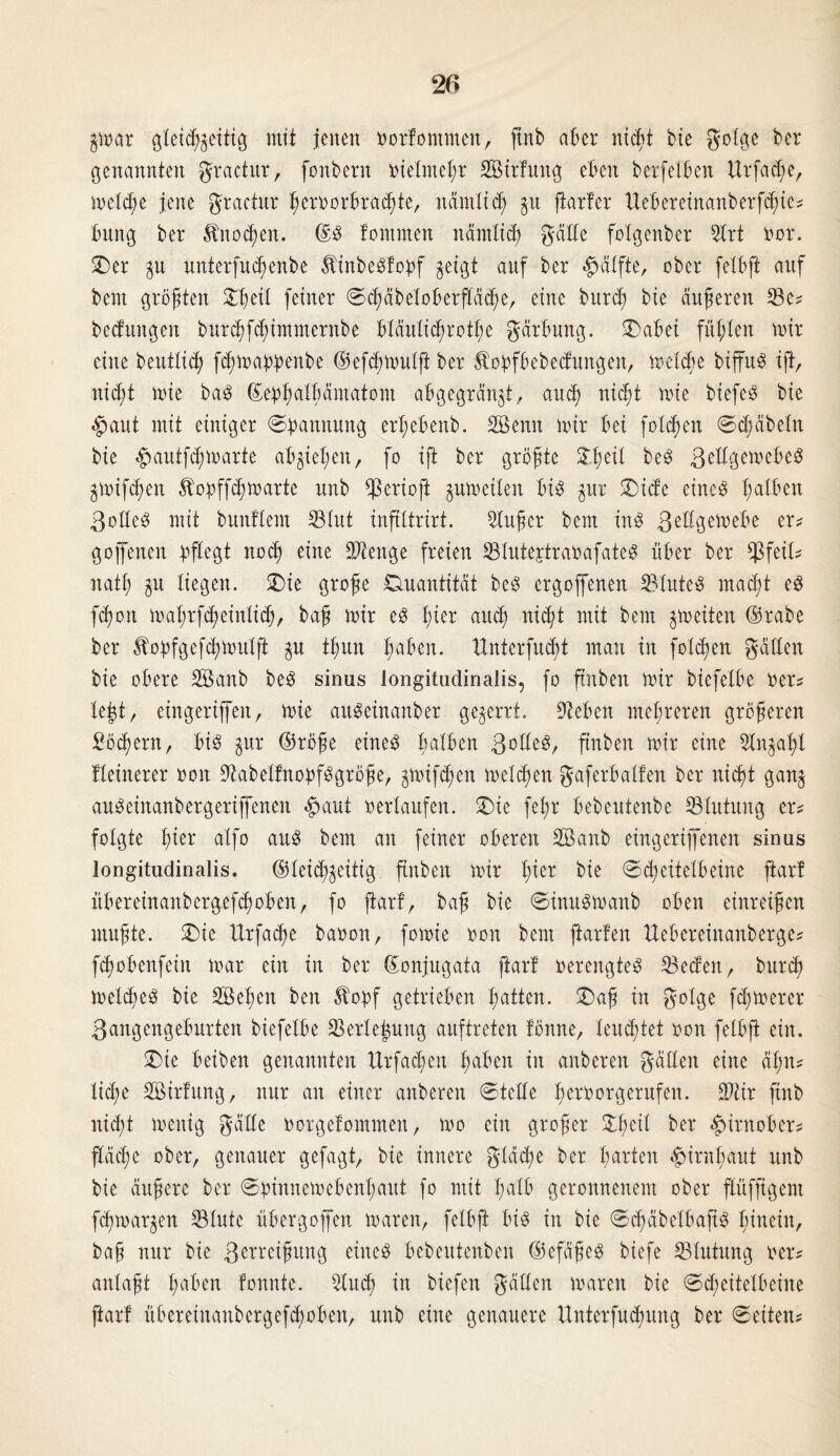$mar gteicßjeitig mit jenen oorfommen, ftnb aber nießt bie gotge ber genannten gractur, fonbern oielnteßr SBirfung eben berfetben Urfacße, metcße jene gractur ßeroorbraißte, nämticß $u fiarter ttebereinanberfißie? bung ber Änocßen. ©S fontmen nämltcf) geilte folgenber 2lrt oor. ©er p unterfueßenbe ÄinbeStobf jetgt anf ber Hälfte, ober felbft auf bem größten £ßeit feiner ©cßäbetoberftäcße, eine bureß bie äußeren Se? bedungen bureßfeßimnternbe blduticßrotße gärbung. ©abei fußten mir eine b entließ feßmaöbenbe ©efeßmutft ber Itoöfbebecfungen, meide biffuS ift, nießt mie baS ©etpßalßämatom abgegränjt, aueß nießt mie biefe^ bie $aut mit einiger ©pannung erßebenb. SBenn mir bei foteßen ©eßäbetn bie £autfcßmarte abjießett, fo ift ber größte £ßeil beS ßettgemebe^ gmifeßen ^oöffeßmarte nnb $erioft pmeiten bis $ur ©iete eines ßatben Rottes mit bunftem Stut inftltrirt. Süßer bem ins gettgemebe er? goffenen pflegt noeß eine Stenge freien StutejtraoafateS über ber $feit? natß liegen, ©ie große Quantität beS ergoffenen 23tuteS rnaeßt es feßon maßrfeßeintieß, baß mir es ßier aitcß nießt mit bem ^rneiten ©rabe ber Jfopfgefcßmutft tßun ßaben. ttnterfueßt mau in foteßen gatten bie obere Söanb beS sinus longitudinalis, fo ftnben mir biefetbe oer? tejt, eingerijfen, mie attSeinanber gezerrt. Sieben meßreren größeren ßöcßern, bis jur ©röße eines ßatben Bottes, ftnben mir eine 2Xnjaßt kleinerer oon SabetfnopfSgröße, gmifeßen meteßen gaferbatten ber nießt gan§ auSeinanbergeriffenen #aut oertaufen, ©ie feßr bebentenbe Stutung er? folgte ßier alfo aus bem an feiner oberen Söanb eingertffenen sinus longitudinalis. ®teicßjeitig ftnben mir ßier bie ©ißeitetbeine ftart übereinanbergefeßoben, fo jiarf, baß bie ©inusmanb oben einreißen mußte, ©ie Urfacße baoon, fomie oon bem ftarfen ttebereinanberge? fdjobenfein mar ein in ber ©onjngata jiarf oerengteS Seifen, buriß metcßeS bie SBeßen ben 5topf getrieben ßatten. ©aß in gotge fernerer Bangengeburten biefetbe Serie Jung auftreten tonne, teneßtet oon fetbjt ein. ©ie beiben genannten Urfatßen ßaben in anberen gälten eine äßn? ließe Söirfung, nur an einer anberen ©tette ßeroorgerufen. Stir ftnb nießt menig gälte oorgefontmen, mo ein großer ©ßeit ber «Jurnober? ftäeße ober, genauer gefagt, bie innere gtäcße ber ßarten ^irnßant nnb bie äußere ber ©pinnemebenßaut fo mit ßatb geronnenem ober flüfftgeni feßmar^en Stute übergoffen maren, felbft bis in bie ©ißäbetbajtS ßiuein, baß nur bie Bemeißung eines bebeutenben ©efäßeS biefe Stutung oer? antaßt ßaben tonnte. Sucß in biefen gälten maren bie ©cßeitelbeine ftart übereinanbergefeßoben, nnb eine genauere Unterfucßung ber ©eiten?