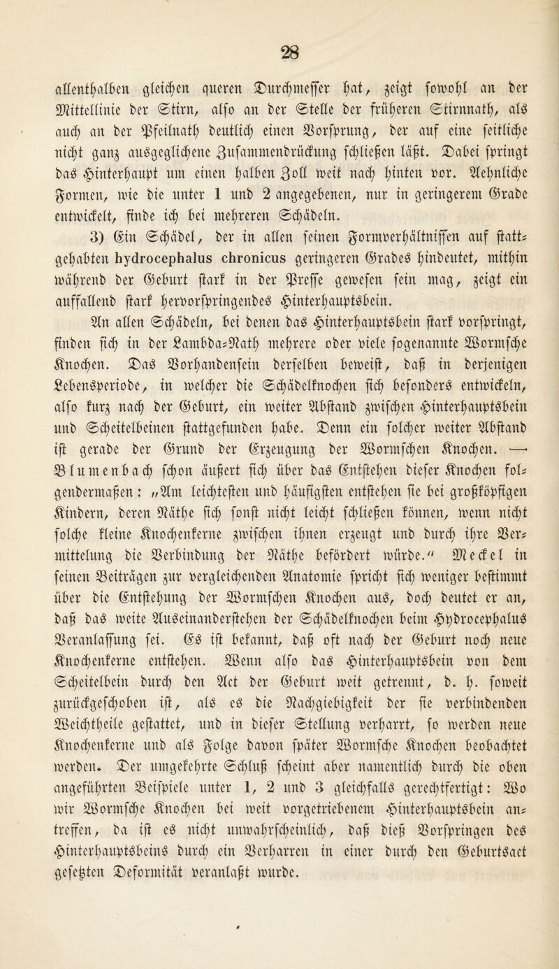 allenthalben gleichen queren Durchnteffer I;at, geigt fomohl an ber SDtttteXttnte ber ©tim, atfo an ber ©teile ber früheren ©tirnnath, als auch an ber hfeitnath beuttich einen SSorfnrung, ber auf eine feitlidje niefjt gan$ ausgeglichene 3ufammenbrüdung fließen läßt. SDabei (bringt baS Hinterhaupt um einen Ratten 3oft meit nach hinten oor. Stefmiicfye formen, n>ie bie unter 1 unb 2 angegebenen, nur in geringerem ©rabe entmidelt, ftnbe ich bei mehreren ©fabeln. 3) ©in ©cheibet, ber in alten feinen gormoerhättnijfen auf ftatt? gehabten hydrocephalus chronicus geringeren ©rabeS f)inbeutet, mithin mäfjrenb ber ©eburt ftart in ber treffe gemefen fein mag, geigt ein auffaftenb ftart hernorfpringenbeS Hinterhauptsbein. Sin aften ©d;äbeln, bei benen baS Hinterhauptsbein ftart norfbringt, ftnben fid; in ber 8ambba*Üßath mehrere ober niete fogenannte 2öormfd)e Änodjen. Das S3orhanbenfein berfetben bemeift, baß in berjenigen SebenSberiobe, in meiner bie ©d)äbetfnod)en ftch befonberS entmidetn, atfo fur$ nach ber ©eburt, ein tneiter Slbfianb guaifchen HinterhaubtSbein unb ©cheitetbeinen ftattgefnnben hdbe. Denn ein fold/er meiter Sfbjianb ift gerabe ber ©runb ber ©rjeugung ber Sßormfchen Knochen. — 53tuntenbad; f<hon äußert fid; über baS ©ntftehen biefer Knochen fob genbermaßen: „Slnt teichteften unb häuftgjfen entließen fte bei großtöbftgen Äinbern, bereu Stfätße fich fonft nicht leicht feßließen tonnen, menn nicht fotd;e fteine Änocßenferne guaifchen ihnen erzeugt unb burch ißre Ser? mittetung bie Serbinbung ber Siätße beförbert mürbe.'' Siedet in feinen Beiträgen gur nergteichenben Anatomie fbricht fich weniger beftimntt über bie ©ntfteßung ber 2öormfd;en Knochen aus, hoch beutet er an, baß baS meite SluSeinanberfteßen ber © ch ab et fit o d; en beim HhbrocepßalitS SSeranlaffung fei. ©3 ift befannt, baß oft nach ^er ©eburt noch neue ^nochenferne entjtehen. SBenn atfo baS Hinterhauptsbein non bem ©cheitetbein burch ken Stet ber ©eburt meit getrennt, b. ß. fnmeit gurüdgefchoben ift, ats es bie üftad;giebigfeit ber fte nerbinbenben Söeichtßeile geftattet, unb in biefer ©tettung »erharrt, fo merben neue ^nochenferne unb als golge banon fpater SBormfcße Änocßen beobachtet merben«. Der umgefeßrte ©ddttß fcheint aber namentlich burch fcte oben angeführten Seifniete unter 1, 2 unb 3 gleichfalls gerechtfertigt: 2öo mir Söormfcße Knochen bei meit norgetriebenem Hinterhauptsbein an? treffen, ba iß es nicht unmahrfd)eintich, baß bieß Sorfpringen beS Hinterhauptsbeins burch ein SS erharren in einer burch ben ©eburtSact gefegten Deformität nerantaßt mürbe.