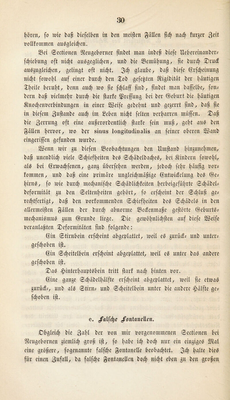 hören, fo ix>xe baß biefelben in beit meiften gatten fid; nach fitrjer Beit ootlfommen auSgleid)en. Sei Sectionen Seugeborner ftnbet man inbeß biefe Uebereinanber? fhiebititg oft nicht ausgeglichen, unb bie Semüßung, fie burch Drud auSjugteihwt, gelingt oft nicht. 3h glaube, baß biefe ©rfheinung nicht fomolfl auf einer burch beit £ob gefegten Dtigibitdt ber häutigen Steile beruht, bemt auch loo fie fdflaff ftitb, ftnbet man baffelbe, fon? beim baß vielmehr burch kie ftarfe $reffung bei ber ©eburt bie häutigen Ärtohenoerbinbungen in einer SBeife gebehnt unb gezerrt jtnb, baß fie in biefern ßuftanbe auch im £eben nicht feiten oerharren muffen. Daß bie ßerrung oft eine außerorbenttid) ftarfe fein muff, geht aus ben gälten heroor, loo ber sinus longitudinalis an feiner oberen SEBanb eingeriffen gefunben mürbe. SBettit mir gu btefeit ^Beobachtungen beit ttmftanb hi^mtebmen, baß unenblich oiele Schiefheiten beS ShäbelbacßeS, bet Äinbern fomoßt/ als bei ©rmahfenen, ganj überfeinen merbeit, jebod; fehr häufig oor? fommen, unb baß eine primäre ungleichmäßige ©ntmidetung beS ©e? hirnS, fo mie burch mechanifche Schäblichfeiten herbeigefüßrte Shäbet? beformität $u ben Seltenheiten gehört, fo erfdjeint ber Sdfiuß ge? rechtfertigt, baß ben oorfontmenben Schiefheiten beS SchäbelS in ben altermeiften gälten ber burch abnorme Sedenmaße geftörte ©eburtS? mechaniSmuS §um ©runbe liege. Die gemöhnlichfteit auf biefe Söeife oeranlaßten Deformitäten ftitb folgenbe: ©in Stirnbein erfdmint abgeplattet, meit es gurüd? unb unter? geflohen ift. ©in Scheitelbein erfheint abgeplattet, meit eS unter baS anbere gefhoben ift. Das Hinterhauptsbein tritt ftarf nah hinten »or. ©ine gan^e Shäbelßälfte erfheint abgeplattet, meit fie etmaS jurüd?, unb als Stirn? unb Scheitelbein unter bie anbere Hälfte ge? fd;oben ift. e. /alfdje /o nt enteilen. Obgleich bie Baßl ber ooit mir oorgenomntenen Sectioneit bei Seugebornen ziemlich g?oß tfi, fo habe id; boh nur ein einziges Stal eine größere, fogenannte falfd;e gontanelle beobachtet. 3h halte bteS für einen ßufall, ba falfhe gontanellen bod; niht eben p ben großen