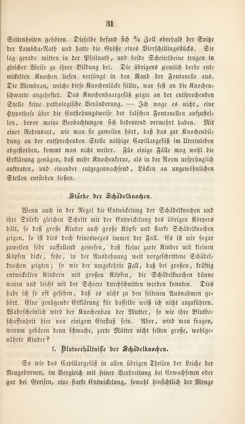 81 Seltenheiten gehören. £)tefelbe befanb fid) % 3 oll oberhalb ber Spi^e ber Sambba?Üftath unb hatte bie ©röße eiltet VierfhillingSftüdS. Sie lag gerabc mitten in ber *ßfeilnath, unb beibe Scheitelbeine trugen in gleicher SBeife gu ihrer Gilbung bei. >Die übrigens ziemlich berbe ent? nudelten Änod;cn liefen verjüngt in beit 0tanb ber gontanelle aus. 2)ie Membran, melde biefe Änohenlüde füllte, mar feft an bie Knochen? fchmarte angeheftet. £>aS ^nodenhaargefaß geigte an ber entfprecbenbeu Stelle leine tmthologifhe Veränberung. — 3d; mage es nicht, eine ^typöthefe über bie ©ntftehungSmeife ber fallen Fontanellen aufguftel? len, beoor meine ^Beobachtungen fid; bebeutenb oermehrt haben, üftit einer Lebensart, mie man fie gumeilen hört, baß baS gur Äitohenbil? bung an ber entfpred)enben Stelle nöthige ©abiüargefäß im Uterinleben abgejiorben, lommt man nicht meiter. gür einige gälte mag mol;! bie ©rllärung genügen, baß mehr Änohenferne, als in ber dtornt urfprünglid; auftraten, unb einanber entgegenmahfenb, Süden an ungewöhnlichen Stellen eutftehen ließen. Stärke brr ^hitbdknod)en. Sßenn aud; in ber Siegel bie ©ntmidelung ber Sd;äbellnohen unb ihre Stärfe gleichen Schritt mit ber ©ntmidelung beS übrigen Körpers halt, fo baß große Äinber and große $öpfe unb parle Shäbelfnohen geigen, fo ift bieS bod; leinesmegeS immer ber gall. ©S ift mir fogar gumeilen feßr auffadenb gemefen, baß Heine garte Ätnber mit lleinen Hopfen bide, fefte, in ber StuSbeßnung meit oorgefhrittene Sd;äbcl? Inohen geigten j fo mie ber umgelehrte gall, baß bei großen, Iräftig entmidelten Äinbertt mit großen köpfen, bie Shäbelfitohen bünne maren unb leiht mit ber Sd;eere burhfhndten merben lonnten. £)ieS habe ih fo oft gefeßen, baß es nicht git ben feltenen Ausnahmen ge? hört. ©ine genügenbe ©rllärung für baffelbe meiß ih nicht anguführen. SBahrfheinlih wirb ber Änohenhau ber Butter, fo mie ihre Vlutbe? fhaffenheit tytx oon einigem Einfluß fein. 5lber, mirb man fragen, marum gebären beim fhmahe, garte Mütter nicht feiten große, mol;lge? nährte Äinber? f. piuttierl)äüniffe Ber ^häbelknuhrn. So mie baS ©abittargefäß in allen übrigen feilen ber £eid;e ber üfteugebornen, im SSergleih mit feiner Verbreitung bei ©rmad;fenen ober gar bei ©reifen, eine ftarle ©ntmidelung, fomot;l h^Wttih ber Vtenge