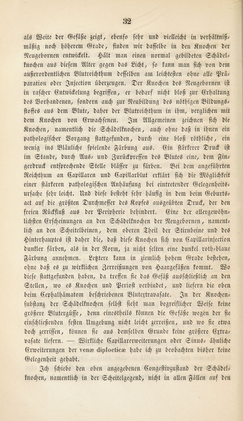 als Seite ber ©efäße $eigt, ebenfo fehr unb oielleicht in oerbältniß? irtagtg noch ^öl;erent ©rabe, ftttben mir baffelbe in ben Knochen ber Stfeugebornen entmidelt. ^ält ntan einen normal gebilbeten Schabet? fno d)en aus btefent Silier gegen baS Sicht, fo fann man ftd) oon bern außerorbenttichen Stutreichthum beffelben am leichteften ol;ne alle $rä? paration ober ^njection überzeugen. 2>er Knochen beS üfteugebornen ift in rafcßer ©ntmidelung begriffen, er bebarf nicht bloß gur ©rßaltung beS Sorhanbenen, fonbern auch zur 9teubilbung beS nötbigen SilbungS? jfoffeS ans bem Stute, baßer ber Stutreichthum in if;m, verglichen mit bem Knochen von ©rmadjfenen. SlUgemeinen zeichnen ft<h bie Knochen, namentlich bie Schäbelfnocßen, and; ohne baß in ihnen ein patßologifcher Sorgang ftattgefunben, burd; eine bloß rötl;licf>c, ein menig ins Släulidje fpietenbe gärbung aus. ©in ftärferer £>rud ift im Staube, burd; 2luS? nnb ßurüdprefl'en beS StuteS eine, bem gin? gerbrud entfpred;enbe Stelle btaffer zu färben. Sei bem angeführten Seid)tt;um an ©axillaren nnb ©apiflarbXut erfXärt ftch bie ÜDJöglichfeit einer ftärleren patßologifchen Anhäufung bei eintretenber ©elegenßeitS? urfacße feX;r leicht. Xtnb biefe befielt fel;r häufig in bem beim ©eburtS? act auf bie größten 2)ur$meffcr beS Kopfes ausgeübten £>rud, ber ben freien DtüdjXuß aus ber Seripßerie behinbert. ©ine ber allergemöhn? tichften ©rfcheinnngen an ben Sd;äbetfnod;en ber 9Zeugebornen, nament? lieh an ben Scheitelbeinen, bem oberen 21;eil ber Stirnbeine nnb beS Hinterhauptes ift baher bie, baß biefe Knochen ftch non ©apillarinjection bunfler färben, als in ber Üftorrn, ja nid;t feiten eine bunfeX rotßsblaue gärbung annehmen. Sejjtere fann in giemlid; h<>hem ©nabe beließen, ohne baß es gu mirflicßen gerreißwtgen non Haargefäßen fomntt. So biefe ftattgefunben haben, ba treffen fte baS ©efäß auSfcßließlicß an ben Stellen, tno eS Knochen nnb Serioft nerbinbet, nnb liefern bie oben beim ©ephalßämatom betriebenen Slutejtranafate. 3n ber Änod;ett? fubftang ber Schäbelfnocßett fetbft fteßt man begreiflicher Seife feine größere Slutergfijfe, benn eineSfheitS fönnen bie ©efäße megen ber fte einfcßließenben fejien Umgebung nid^t leicht zerreißen, nnb mo fie etma bod; gerrijfen, fönnen fie aitS bemfelben ©runbe feine größere ©ptra? nafate liefern. •— Sirflicße ©apidarermeiterungen ober Sinus? ähnliche ©Weiterungen ber venee diploeticoe habe ich 5U beobachten bisher feine ©etegenheit gehabt. 3d; fcXjiebe ben oben angegebenen ©ongeftiopftanb ber Scßäbel? fnochen, namentlich in ber Scßeitetgegcnb, nicht in allen gällen auf ben