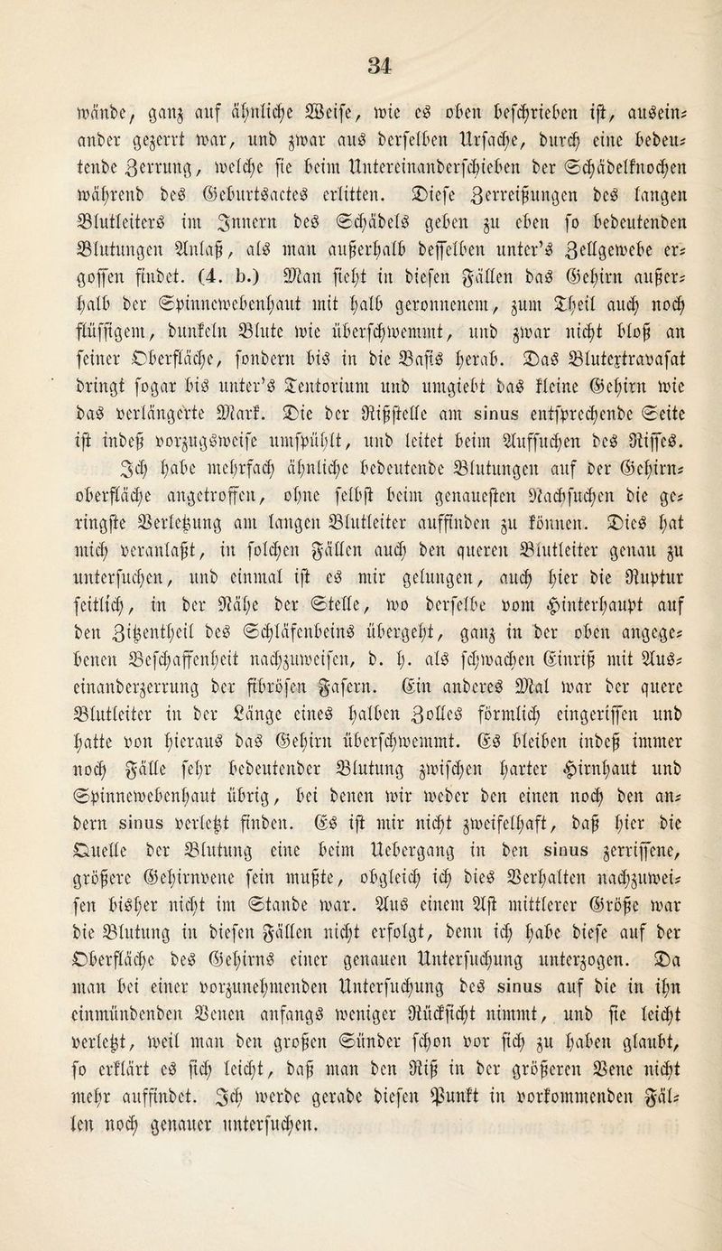 mänbe, ganz auf ä^nXtc^e 28eife, tote cS oben betrieben ift, auSetn; anber gezerrt mar, unb zmar aus berfetben Urfad;e, burdj eine beben; tenbe 3*nung, meldie fie beim ttittereinanberfcbieben ber ©häbelfnohen mäßrenb beS ©eburtSacteS erlitten. SDiefe Betreibungen beS langen SlutleiterS im S^nern beS ©cßäbelS geben gu eben fo bebeutenben ^Blutungen SInlaß, als man außerhalb beffetben unter’S B^llgemebe er; goffen ftttbet. (4. b.) Stau ftel;t in biefen galten baS ©eßirn außer# halb ber ©ptnncmebenhaut mit l;alb geronnenem, zum %ty\l and) noch flüffigem, bunfeln {Blute mie itberfdjmentmt, unb gmar nicht bloß an feiner Dberpcße, fonbern bis in bie Safts prab. £)aS Slutejtravafat bringt fogar bis unter’S £entorium unb umgiebt baS flcine ©ehtrn mie baS verlängerte Star!. SDie ber Sißftelle am sinus entfprethenbe ©eite ift inbeb vorzugsmetfe nmfpühlt, unb leitet beim Suffucßen beS fRiffeS. 3 h pbe mehrfach ähnliche bebeutenbe Blutungen auf Der ©ehtrn; Oberfläche angetroffen, ohne felbji beim genaueren Sacbfitd;cn bie ge; ringfte Serleßung am langen {Blutleiter aufftitben zu fönneit. Dies t;at mief; veranlag, in folgen gälten and; ben queren {Blutleiter genau zu unterfudjen, unb einmal ift es mir gelungen, and) l;ier bie {Ruptur feitlicf), in ber Säße ber ©teile, mo berfelbe vom Hinterhaupt auf ben St^cnt^eil beS ©cßläfenbeiitS übergeht, ganz in ber oben angege; benen Sefcß affen!; eit naeßzumeifen, b. 1). als fhmaeßen ©ittriß mit SuS; etnanber^errung ber ftbröfen gafern. ©in anbereS Stal mar ber quere {Blutleiter in ber Sänge eines halben ßolleS förmlich eingertffen unb hatte von heraus baS ©eßint überfeßmentmt. ©S bleiben inbeß immer noch gälte feßr bebeutenber Slutung jmtfeßen harter Hirnhaut unb ©pinnemebenhaut übrig, bei benen mir meber ben einen noch ben an; bern sinus verlebt ftnben. ©S ift mir nicht zmeifelßaft, baß ßier bie Duelle ber Slutung eine beim Uebergang in ben sinus jerriffene, größere ©ehirnvene fein mußte, obgleich i<h bieS Verhalten naeßzumei; fen bisher nicht im ©taube mar. SuS einem Sft mittlerer ©röße mar bie Slutung in biefen gälten nicht erfolgt, benn id; habe biefe auf ber Dberpcße beS ©eX;irnS einer genauen ttnterfucßung unterzogen. £)a man bei einer vorzuneßntenben Unterfucßung beS sinus auf bie in ißn einmünbenben Seiten anfangs meniger {Rücfftcßt nimmt, unb ße leicht verlebt, meil man ben großen ©ttnber feßon vor ftd; zu InaX'en glaubt, fo erflärt eS ftd; leid;t, baß man ben {Riß in ber größeren Seite nicht mehr aufftnbet. 3h tuerbe gerabe biefen {ßunft in vorfommenben gäl; len noch genauer unterfueßen.