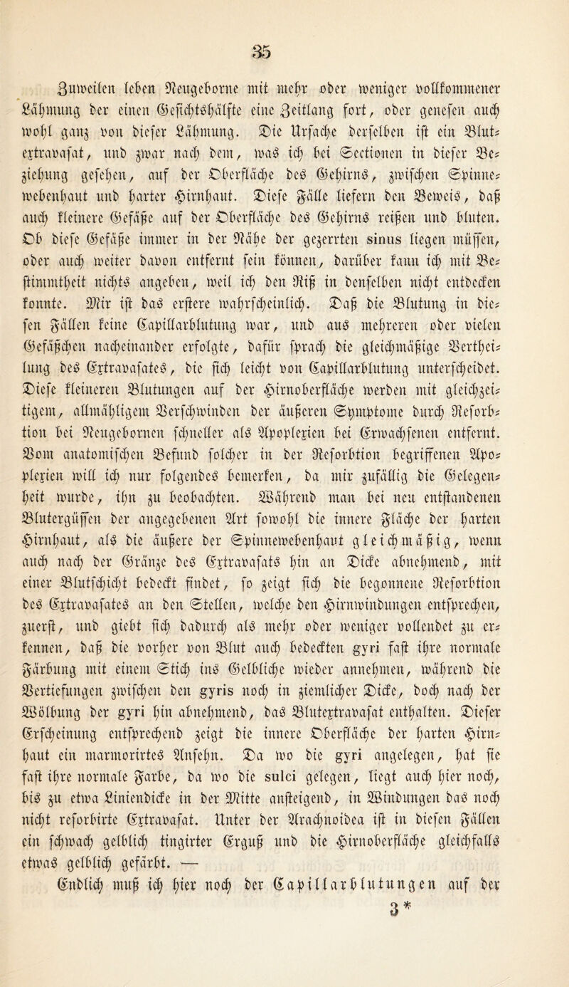 Bumeilen teBen SJleugeBorne mit meBr ober meniger rolttommener HBmitng ber einen ©eficBtSBälfte eine ßeittang fort, ober genefen and; motfl gan$ non bicfer fiäBmung. Sbie Urfadye berfelBen ift ein VIuH ejtrarafat, nnb $mar nad; beut, um3 id) Bei ©eetionen in biefer Ve* §iet;un0 gefeBen, auf ber Oberfläche beS ©eBirnS, $mifd)en ©pinne* weBenl;aut nnb harter «^irn^aut. £>iefe gälte liefern ben VemeiS, baf and) Heinere ©efäfe auf ber ©Berfläd)e beS ©eBirnS reifen nnb Bluten. OB btefe ©efafe immer in ber 9täBe ber gezerrten sinus liegen muffen, ober auef meiter baron entfernt fein tonnen, barüBer tann id) mit Ve* ftimmtfeit nid)ts angeBen, weit id) ben dtif in benfelBen nicht entbed’en tonnte. 9JHr ift baS erjiere mal)rfd)einlid). £>af bic Vlittung in bie* fen gälten teine ©apillarBlutitng mar, nnb aus mehreren ober rieten ©efäfcfen na^einanber erfolgte, bafür fprad) bie gleid;ntäfige VertBei* lang beS ©jtrarafateS, bie ftd) leid;t ron ©apillarBlutung unierfcB eibet. £)iefe Heineren Blutungen auf ber £nrnoBerfläd)e merben mit gleid^eH tigern, altmäfyligem Verfdjminben ber änderen ©Bntptome burcB OieforB? tion Bei VeugeBornen fcfneller als 5©oplerien Bei ©rmadffenen entfernt. Vom anatomifd)cn Vefunb folget* in ber VeforBHon Begriffenen 2lpo* plejien mill icf nur folgenbeS Bemerten, ba mir zufällig bie ©elegeu* I;eit mürbe, il;n BeoBadffen. SBäfretib man Bei neu entfianbenen Vtutergüffen ber angegebenen 5lrt fomoft bie innere gläctje ber farten £)irnl)aut, als bie äitfere ber ©pinnemeBenl)aut gleicbntäfig, menn and) nad) ber ©rän^e beS ©ytrarafatS Bin an £)ide aBneBmenb, mit einer S3lutfcf)id;t Bebedt ftnbet, fo $eigt fid; bie Begonnene VeforBtion beS ©jtrarafateS an ben ©teilen, melde ben «£>irnminbungen entfpred)en, guerft, nnb gieBt fid) baburd) als meBr ober meniger rollenbet $u er* fennen, baf bie roHrnr ron ©lut and) Bebedten gyri faft iBre normale gärBung mit einem ©tief ins ©elBlic^e mieber annet;men, mäBrenb bie Vertiefungen gmifd;en ben gyris nod) in giemlic^er Oide, bod) nach ber SöölBung ber gyri Bin aBneBmenb, baS Vlutertrarafat entfalten. Oiefer ©rfd)einung entfpredmnb geigt bie innere OBerfläcBe ber B^ten #irn* Baut ein marntorirteS Vtifefn. ©a mo bie gyri angelegen, Ba* fte faft iBre normale garBe, ba mo bie sulci gelegen, liegt audf> I;ter no(^>. Bis gu etma Sinienbide in ber SJtitte anfteigenb, in Sßinbungen baS nod; nidjt reforBirte ©jtrarafat. Unter ber 2lracBnoibea ift in biefen gälten ein fcBmatB gelBlicB tingirter ©rguf unb bie ^iruoBerfläcBe gleichfalls etmaS gelBlicB gefärBt. —- ©üblich mufi id; tytx nocf> ber ©apiltarBlutungen auf ber 3*