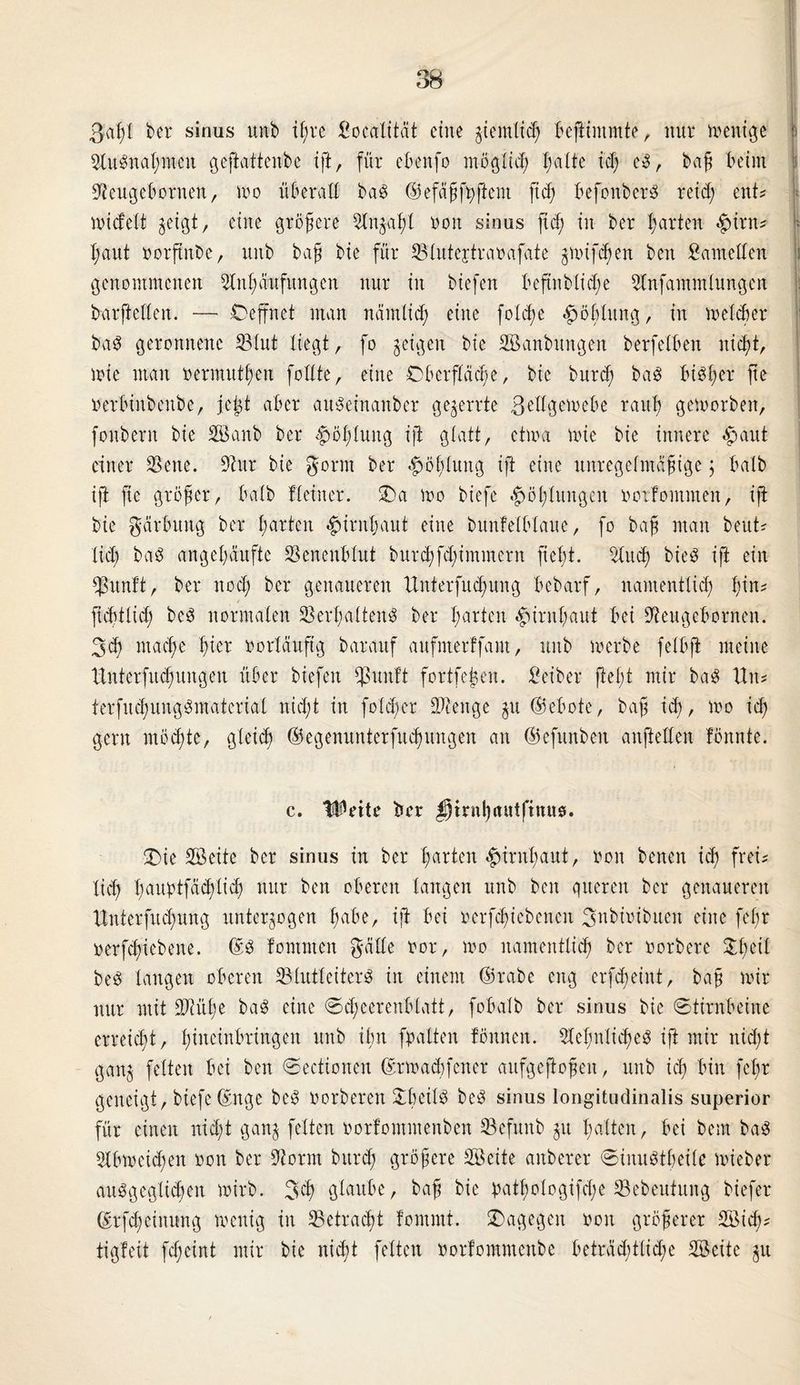 ßaf)( ber sinus unb ifjre Socalität eine gtemltc^ bejtintmte, nur menige : Ausnahmen geftattenbe ift, für eben© möglich halte td; eS, baff beim Aeugebornen, mo überall baS ©efähfbffcnt ft cf) befonbcrS retd; ent? nudelt zeigt, eine größere Anzahl oon sinus ft cf; in ber f;arten $irn? f;aut oorftnbe, unb ba§ bie für Vlutejtraoafate zuufd)en ben Samellen genommenen Anhäufungen nur in biefen beftnblid;e Anfammlungen barfteffen. — Oeffnet man nämlich eine fofcße .ßoblung, in melier baS geronnene S3fut liegt, fo geigen bie Söanbttngeit berfefben nicht, mie man oermutl;en foffte, eine Oberfläche, bie burcf; baS bisher fte rerbinbcnbe, jej© aber auSeinanber gezerrte 3effgeu>ebe rauh geworben, fonbent bie Söanb ber Höhlung ift glatt, etwa wie bie innere äpaitt einer Vene. Attr bie gorrn ber Höhlung ift eine unregelmäßige ; halb ift fie größer, halb Heiner. Oa wo biefe Höhlungen ootfomnten, ift bie gärbung ber harten Hirnhaut eine bunfelblaue, fo baß man beut? lieb baS angehäufte Venenblut burcf;fcl;imment fteßt. And; bieS ift ein Vunft, ber ttoef; ber genaueren Unterfuc^ung bebarf, namentlich i)\\u ficf)tficl; beS normalen Verhaltens ber harten Hirnhaut bei Aettgebornen. 3cf; mache ln er oorläuftg barauf aufnterffant, unb werbe felbfi meine Huterfitcf;ungen über biefen *ßuuft fortfeßen. Seiber fiel© mir baS Hit? terfud;ungSmatcrial nicl;t in fo(d;er bOtenge zu ©ebote, baff id;, wo ich gern möd;te, gleich ©egenunterfuchungen an ©efttnben anftellen fönnte. c. Weite ber ^rrnl)itutfinuö. Oie Vkite ber sinus in ber harten Hirnhaut, non betten id; frei? lieh l;aubtfäd;lich nur ben oberen langen unb ben queren ber genaueren Hnterfttd;ung unterzogen habe, ift bei ncrfd;icbencn 3nbioibueit eine fef;r oerfchiebene. ©S fomnten gälte oor, mo namentlich ber oorbere £l;eit beS langen oberen VlutleiterS in einem ©rabe eng erfd;eint, baf; mir nur mit Vcül;e baS eine @d;eerenblatt, fobalb ber sinus bie Stirnbeine erreid;t, Ißacinbringeit unb ilnt ©alten fönneit. Ael;nlid;eS ift mir nid;t ganz ©Wett bei ben Sectionen ©rmadifcner aufgeftoßen, unb ich bin fel;r geneigt, biefe ©nge beS oorberen £beilS beS sinus longitudinalis superior für einen nicht ganz feiten oorfontmenben Vcfunb zu halten, bei bem baS Abweid;en oon ber Aorm bttrd; größere Vßeite anberer SinuStheile wieber ausgeglichen wirb. 3$) glaube, bah &ie bathologifd;e Vebeutuug biefer ©rfd;einnng wenig in Vetracht fonunt. Oagegett oon größerer SBid;? tigleit fd;eint mir bie nid;t feiten oorlommeitbe beträditlid;e VSeite zu